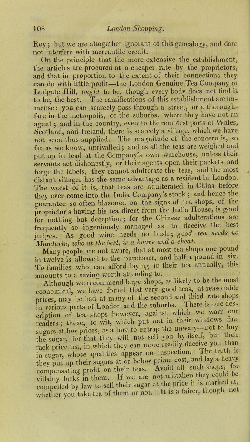 Roy ; but vvc are altogether ignorant of this genealogy, and dare not interfere with mercantile credit. On the principle that the more extensive the establishment, the articles are procured at a cheaper rate by the proprietors, and that in proportion to the extent of their connections they can do with little profit—the London Genuine Tea Company or Ludgate Hill, ought to be, though every body does not find it to be, the best. The ramifications of this establishment are im- mense : you can scarcely pass through a street, or a thorough- fare in the metropolis, or the suburbs, where they have not an agent; and in the country, even to the remotest parts of Wales, Scotland, and Ireland, there is scarcely a village, which we have not seen thus supplied. The magnitude of the concern is, so far as we know, unrivalled; and as all the teas are weighed and put up in lead at the Company’s own warehouse, unless their servants act dishonestly, or their agents open their packets and forge the labels, they cannot adulterate the teas, and the most distant villager has the same advantage as a resident in London. The worst of it is, that teas are adulterated in China before they ever come into the India Company s stock ; and hence the guarantee so often blazoned on the signs of tea shops, ol the proprietor’s having his tea direct from the India House, is good for nothing but deception ; for the Chinese adulterations arc frequently so ingeniously managed as to deceive the best judges. As good wine needs no bush ; good tea needs no Mandarin, who at the best, is a knave and a cheat. Many people are not aware, that at most tea shops one pound in twelve is allowed to the purchaser, and half a pound in six. To families who can afford laying in their tea annually, this amounts to a saving worth attending to. (.4, Hi V/ LA il UU ui* * ■ J.J Although we recommend large shops, as likely to be the most economical, we have found that very good teas, _ at reasonable hp hud at manv of the second and third rate shops