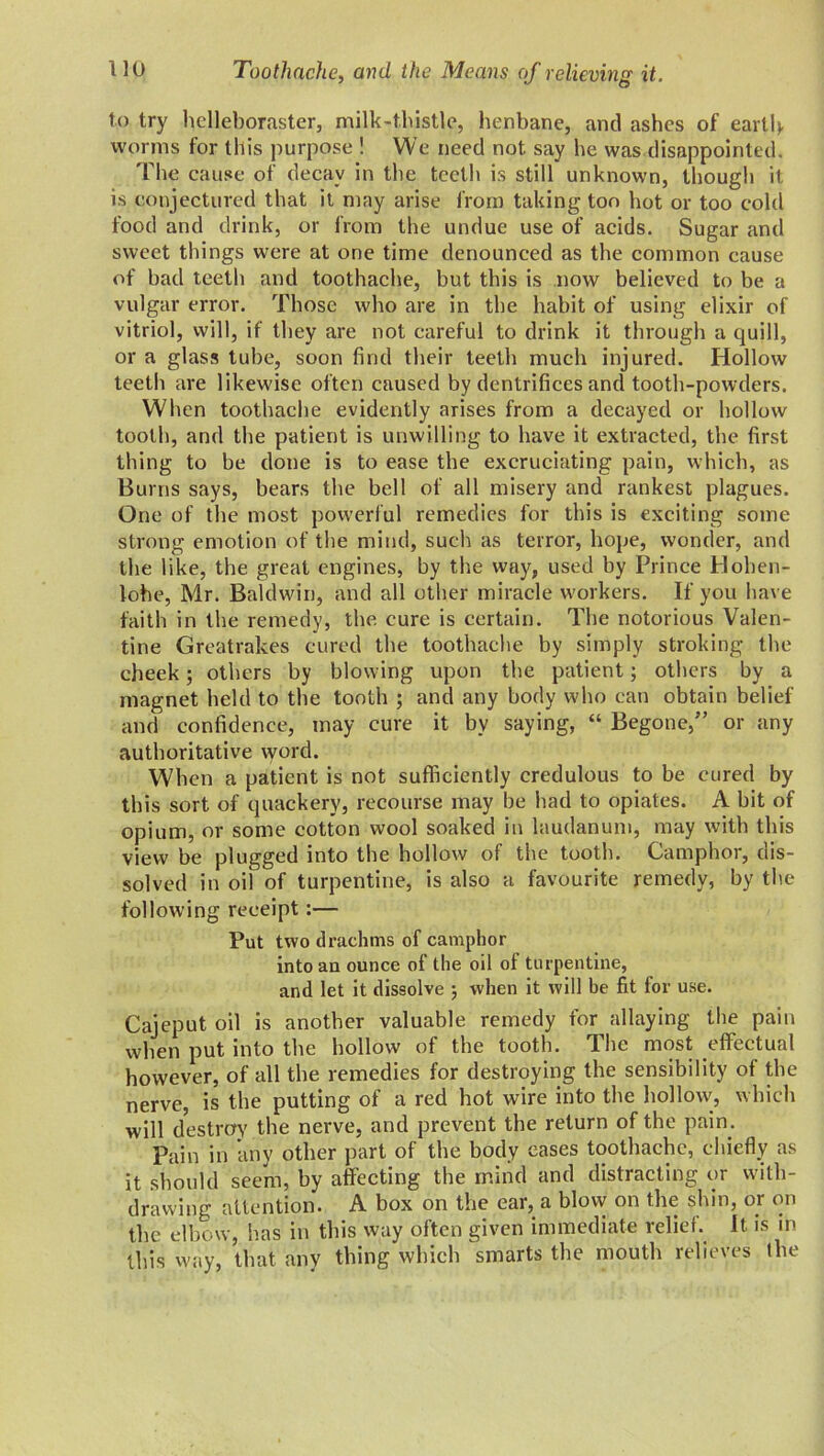 to try helleboraster, milk-thistle, henbane, and ashes of earth worms for this purpose ! We need not say he was disappointed. 'Pile cause of decay in the teeth is still unknown, though it is conjectured that it may arise from taking too hot or too cold food and drink, or from the undue use of acids. Sugar and sweet things were at one time denounced as the common cause of bad teeth and toothache, but this is now believed to be a vulgar error. Those who are in the habit of using elixir of vitriol, will, if they are not careful to drink it through a quill, or a glass tube, soon find their teeth much injured. Hollow teeth are likewise often caused by dentrifices and tooth-powders. When toothache evidently arises from a decayed or hollow tooth, and the patient is unwilling to have it extracted, the first thing to be done is to ease the excruciating pain, which, as Burns says, bears the bell of all misery and rankest plagues. One of the most powerful remedies for this is exciting some strong emotion of the mind, such as terror, hope, wonder, and the like, the great engines, by the way, used by Prince Hohen- lohe, Mr. Baldwin, and all other miracle workers. If you have faith in the remedy, the cure is certain. The notorious Valen- tine Greatrakes cured the toothache by simply stroking the cheek; others by blowing upon the patient; others by a magnet held to the tooth ; and any body who can obtain belief and confidence, may cure it by saying, “ Begone/’ or any authoritative word. When a patient is not sufficiently credulous to be cured by this sort of quackery, recourse may be had to opiates. A bit of opium, or some cotton wool soaked in laudanum, may with this view be plugged into the hollow of the tooth. Camphor, dis- solved in oil of turpentine, is also a favourite remedy, by the following receipt:— Put two drachms of camphor into an ounce of the oil of turpentine, and let it dissolve ; when it will be fit for use. Cajeput oil is another valuable remedy for allaying the pain when put into the hollow of the tooth. The most effectual however, of all the remedies for destroying the sensibility of the nerve, is the putting of a red hot wire into the hollow, which will destroy the nerve, and prevent the return of the pain. Pain in any other part of the body cases toothache, chiefly as it should seem, by affecting the mind and distracting or with- drawing attention. A box on the ear, a blow on the shin, or on the elbow, has in this way often given immediate relief. It is in this way, that any thing which smarts the mouth relieves the