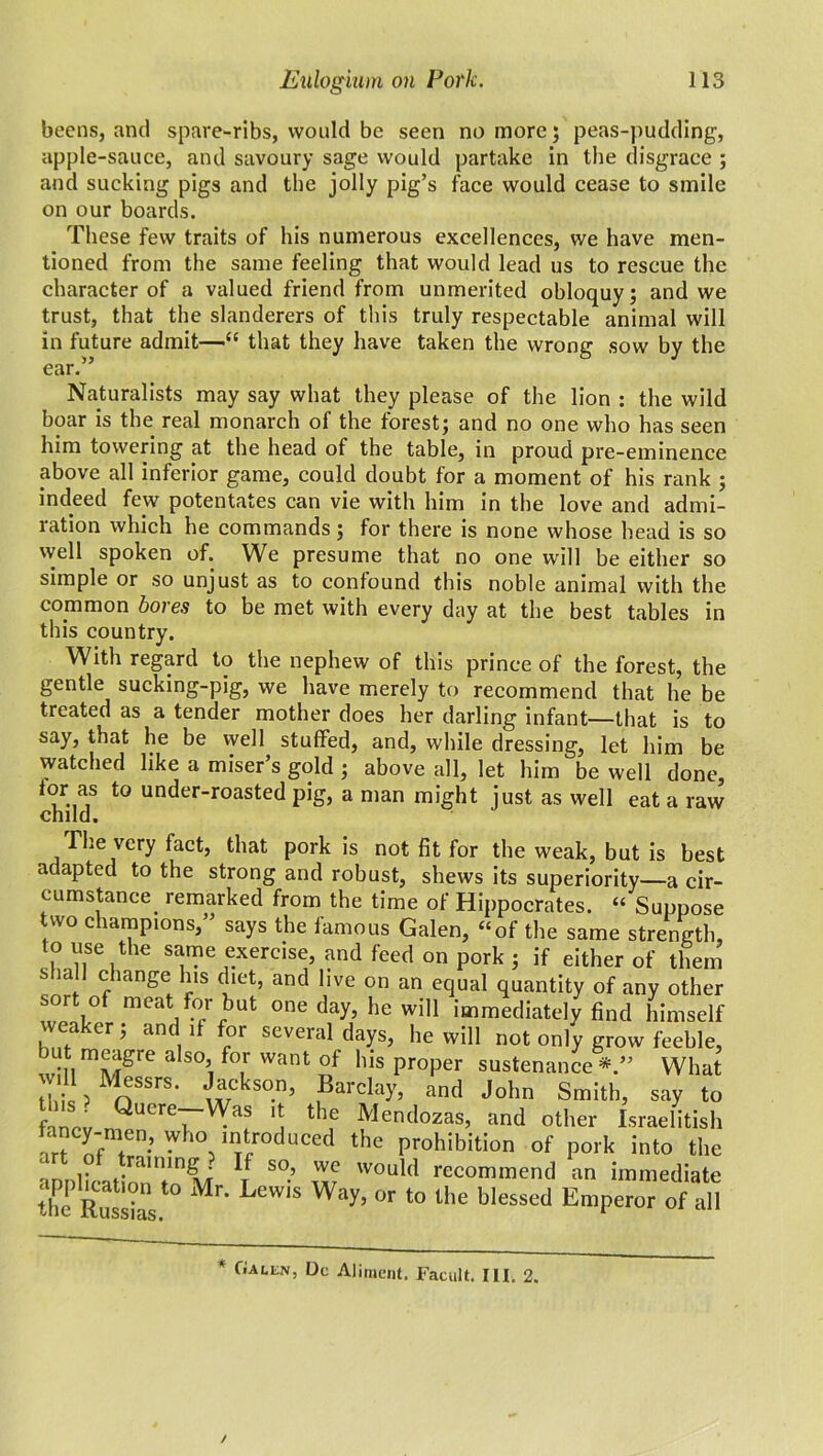 beens, and spare-ribs, would be seen no more; peas-pudding, apple-sauce, and savoury sage would partake in the disgrace ; and sucking pigs and the jolly pig’s face would cease to smile on our boards. These few traits of his numerous excellences, we have men- tioned from the same feeling that would lead us to rescue the character of a valued friend from unmerited obloquy; and we trust, that the slanderers of this truly respectable animal will in future admit—“ that they have taken the wrong sow by the ear.” Naturalists may say what they please of the lion : the wild boar is the real monarch of the forest; and no one who has seen him towering at the head of the table, in proud pre-eminence above all inferior game, could doubt for a moment of his rank ; indeed few potentates can vie with him in the love and admi- ration which he commands; for there is none whose head is so well spoken of. We presume that no one will be either so simple or so unjust as to confound this noble animal with the common bores to be met with every day at the best tables in this country. With regard to the nephew of this prince of the forest, the gentle sucking-pig, we have merely to recommend that he be treated as a tender mother does her darling infant—that is to say, that he be well stuffed, and, while dressing, let him be watched like a miser’s gold ; above all, let him be well done, for as to under-roasted pig, a man might just as well eat a raw child. The very hiet, that pork is not fit for the weak, but is best adapted to the strong and robust, shews its superiority—a cir- cumstance. remarked from the time of Hippocrates. “ Suppose two champions,” says the famous Galen, “of the same strength, to use the same exercise, and feed on pork ; if either of them shall change his diet, and live on an equal quantity of any other rbut °ne da?’ he wiU immediately find himself weaker; and if for several days, he will not only grow feeble, v-nmMgre 3 S°i f°,r Want °f ,lis ProPer sustenance*.” What will Messrs. Jackson, Barclay, and John Smith, say to fancy nQuere~rW™ * thf Mendozas, and other Israelite fancy-men, who introduced the prohibition of pork into the annlicationTnM V S°’ w WOuld recommend an immediate thc Russias Mr‘ LCW1S Way’ °r t0 the blessed Emperor of all * GallNj Dc Aliment. Facult. III. 2.