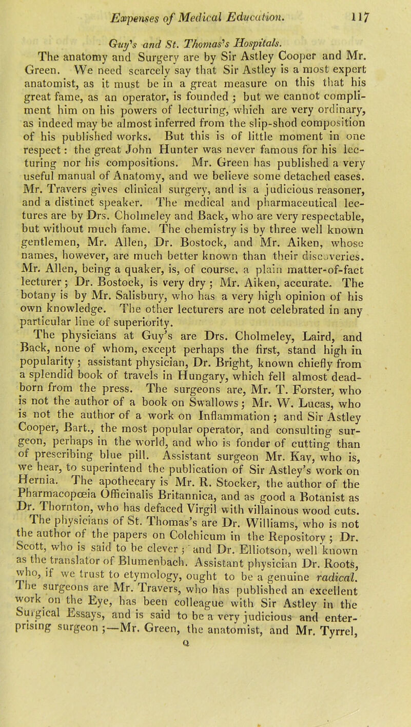 Guy's and St. Thomas's Hospitals. The anatomy and Surgery are by Sir Astley Cooper and Mr. Green. We need scarcely say that Sir Astley is a most expert anatomist, as it must be in a great measure on this that his great fame, as an operator, is founded ; but we cannot compli- ment him on his powers of lecturing, which are very ordinary, as indeed may be almost inferred from the slip-shod composition of his published works. But this is of little moment in one respect: the great John Hunter was never famous for his lec- turing nor his compositions. Mr. Green has published a very useful manual of Anatomy, and we believe some detached cases. Mr. Travers gives clinical surgery, and is a judicious reasoner, and a distinct speaker. The medical and pharmaceutical lec- tures are by Drs. Cholmeley and Back, who are very respectable, but without much fame. The chemistry is by three well known gentlemen, Mr. Allen, Dr. Bostock, and Mr. Aiken, whose names, however, are much better known than their discoveries. Mr. Allen, being a quaker, is, of course, a plain matter-of-fact lecturer ; Dr. Bostock, is very dry ; Mr. Aiken, accurate. The botany is by Mr. Salisbury, who has a very high opinion of his own knowledge. The other lecturers are not celebrated in any particular line of superiority. The physicians at Guy’s are Drs. Cholmeley, Laird, and Back, none of whom, except perhaps the first, stand high in popularity • assistant physician. Dr. Bright, known chiefly from a splendid book of travels in Hungary, which fell almost dead- born from the press. The surgeons are, Mr. T. Forster, who is not the author of a book on Swallows; Mr. W. Lucas, who is not the author of a work on Inflammation ; and Sir Astley Cooper, Bart., the most popular operator, and consulting sur- geon, perhaps in the world, and who is fonder of cutting than of prescribing blue pill. Assistant surgeon Mr. Kay, who is, we hear, to superintend the publication of Sir Astley’s work on Hernia. The apothecary is Mr. R. Stocker, the author of the Pharmacopoeia Officinalis Britannica, and as good a Botanist as Di. Thornton, who has defaced Virgil with villainous wood cuts. The physicians of St. Thomas’s are Dr. Williams, who is not the author of the papers on Colchicum in the Repository ; Dr. Scott, who is said to be clever ; and Dr. Elliotson, well known as the translator of Blumenbach. Assistant physician Dr. Roots, who, if we trust to etymology, ought to be a genuine radical. i lie surgeons are Mr. Travers, who has published an excellent work on the Eye, has. been colleague with Sir Astley in the Surgical Essays, and is said to be a very judicious and enter- prising surgeon Mr. Green, the anatomist, and Mr. Tyrrel, Q