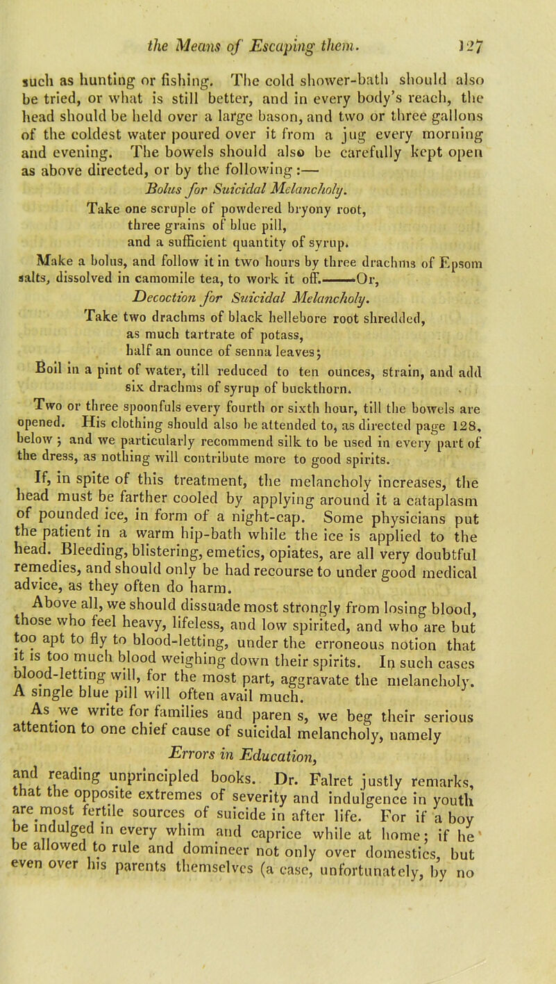 J27 the Means of Escaping them. such as hunting or fishing. The cold shower-bath should also be tried, or what is still better, and in every body’s reach, the head should be held over a large bason, and two or three gallons of the coldest water poured over it from a jug every morning and evening. The bowels should also be carefully kept open as above directed, or by the following:— Bolus for Suicidal Melancholy. Take one scruple of powdered bryony root, three grains of blue pill, and a sufficient quantity of syrup. Make a bolus, and follow it in two hours by three drachms of Epsom salts, dissolved in camomile tea, to work it off. ■Or, Decoction for Suicidal Melancholy. Take two drachms of black hellebore root shredded, as much tartrate of potass, half an ounce of senna leaves; Boil in a pint of water, till reduced to ten ounces, strain, and add six drachms of syrup of buckthorn. Two or three spoonfuls every fourth or sixth hour, till the bowels are opened. His clothing should also be attended to, as directed page 128, below ; and we particularly recommend silk to be used in every part of the dress, as nothing will contribute more to good spirits. If, in spite of this treatment, the melancholy increases, the head must be farther cooled by applying around it a cataplasm of pounded ice, in form of a night-cap. Some physicians put the patient in a warm hip-bath while the ice is applied to the head. Bleeding, blistering, emetics, opiates, are all very doubtful remedies, and should only be had recourse to under good medical advice, as they often do harm. -Above all, we should dissuade most strongly from losing blood, those who feel heavy, lifeless, and low spirited, and who are but too apt to fly to blood-letting, under the erroneous notion that it is too much blood weighing down their spirits. It) such cases mood-letting will, for the most part, aggravate the melancholy. A single blue pill will often avail much. As we write for families and paren s, we beg their serious attention to one chief cause of suicidal melancholy, namely Errors in Education, and reading unprincipled books. Dr. Falret justly remarks, that the opposite extremes of severity and indulgence in youth are most fertile sources of suicide in after life. For if a boy be indulged in every whim and caprice while at home; if he be allowed to rule and domineer not only over domestics, but even over his parents themselves (a ease, unfortunately, by no