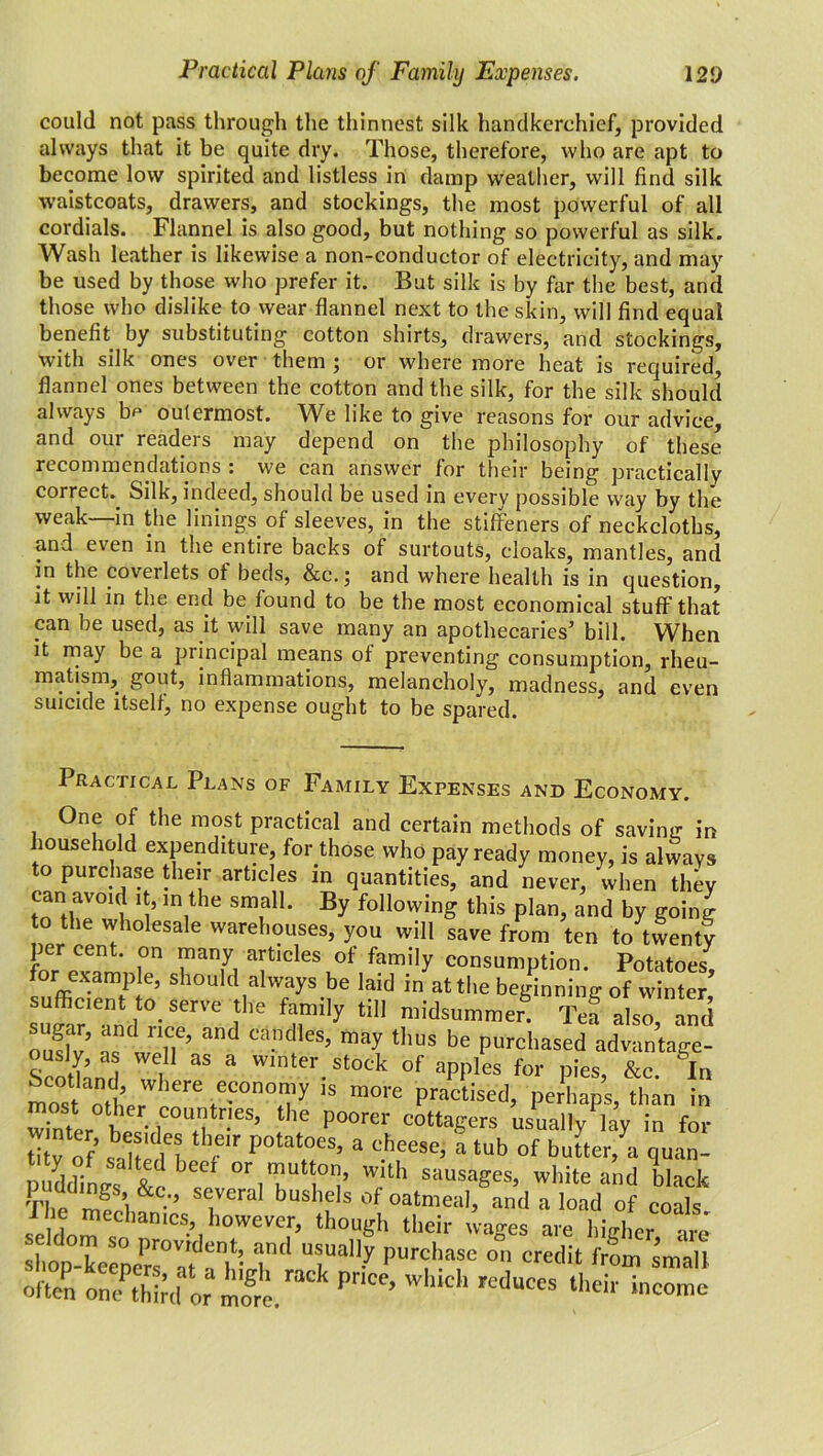 could not pass through the thinnest silk handkerchief, provided always that it be quite dry. Those, therefore, who are apt to become low spirited and listless in damp weather, will find silk waistcoats, drawers, and stockings, the most powerful of all cordials. Flannel is also good, but nothing so powerful as silk. Wash leather is likewise a non-conductor of electricity, and may be used by those who prefer it. But silk is by far the best, and those who dislike to wear flannel next to the skin, will find equal benefit by substituting cotton shirts, drawers, and stockings, with silk ones over them ; or where more heat is required, flannel ones between the cotton and the silk, for the silk should always be outermost. We like to give reasons for our advice, and our readers may depend on the philosophy of these recommendations : we can answer for their being practically correct. Silk, indeed, should be used in every possible way by the weak—in the linings of sleeves, in the stiffeners of neckcloths, and even in the entire backs of surtouts, cloaks, mantles, and in the coveilets ot beds, &c.; and where health is in question, it will in the end be found to be the most economical stuff that can be used, as it will save many an apothecaries’ bill. When it may be a principal means of preventing consumption, rheu- matism, gout, inflammations, melancholy, madness, and even suicide itself, no expense ought to be spared. Practical Plans of Family Expenses and Economy. One of the most practical and certain methods of saving in household expenditure, for those who pay ready money, is always to purchase their articles in quantities, and never, when they can avmd it, in the small. By following this plan, and by going o the wholesale warehouses, you will save from ten to twenty per cent, on many articles of family consumption. Potatoes, for example, should always be laid in at the beginning of winter suffiCr'Tn, °r,re fe fri,y *“ ,raidsummer tJ also .and S’ t ’’ Ca”d'es’ ™y tllus be Purchased advantage- Scothnd l * W r.stock of aPP!es for pies, &c. In most o,tr eore ,“°no,7 ,s more Poised, perhaps, than in Ser h. -i ,i he P°0rei' cotta£ers usually lay in for ? lu' n r,r P°tatoes> a cbeese, a tub of buiter, a quan- nuddiLs ^ °r mutton, with sausages, white and black The me ’l &C-'’ sc,veral bus,le,s of oatmeal, and a load of coals I lie mechanics, however, though their wages are higher are shop-keeX°Va'tdaT: 7' T”7 pUr^l!£lse on credit small often on/thM or 2 Pr'CC’ W ‘ R'dUCeS their incomc