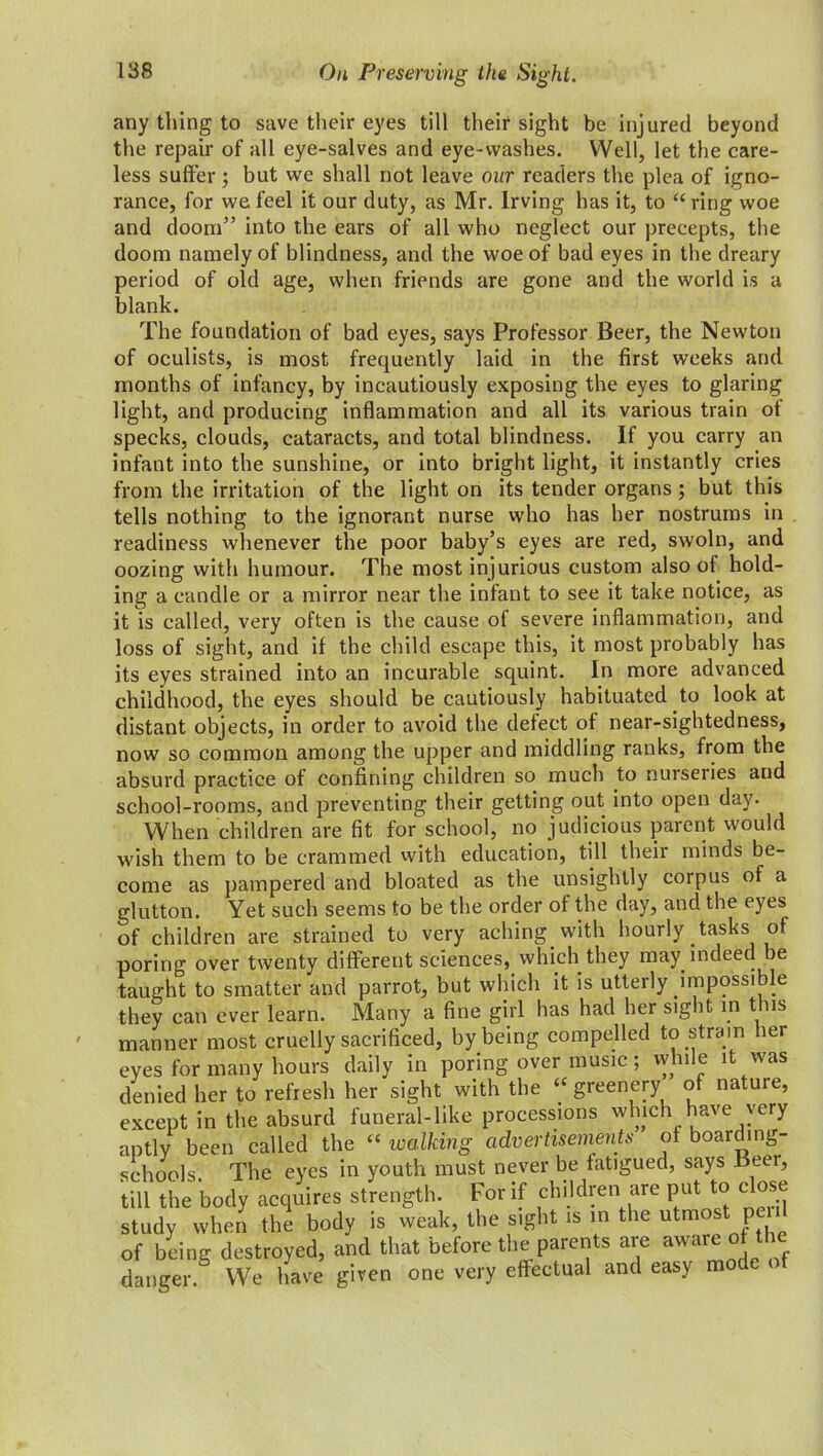 On Preserving the Sight. any tiling to save their eyes till their sight be injured beyond the repair of all eye-salves and eye-washes. Well, let the care- less suffer; but we shall not leave our readers the plea of igno- rance, for we feel it our duty, as Mr. Irving has it, to “ring woe and doom” into the ears of all who neglect our precepts, the doom namely of blindness, and the woe of bad eyes in the dreary period of old age, when friends are gone and the world is a blank. The foundation of bad eyes, says Professor Beer, the Newton of oculists, is most frequently laid in the first weeks and months of infancy, by incautiously exposing the eyes to glaring light, and producing inflammation and all its various train of specks, clouds, cataracts, and total blindness. If you carry an infant into the sunshine, or into bright light, it instantly cries from the irritation of the light on its tender organs; but this tells nothing to the ignorant nurse who has her nostrums in readiness whenever the poor baby’s eyes are red, swoln, and oozing with humour. The most injurious custom also of hold- ing a candle or a mirror near the infant to see it take notice, as it is called, very often is the cause of severe inflammation, and loss of sight, and if the child escape this, it most probably has its eyes strained into an incurable squint. In more advanced childhood, the eyes should be cautiously habituated to look at distant objects, in order to avoid the detect of near-sightedness, now so common among the upper and middling ranks, from the absurd practice of confining children so much to nurseries and school-rooms, and preventing their getting out into open day. When children are fit for school, no judicious parent would wish them to be crammed with education, till their minds be- come as pampered and bloated as the unsightly corpus of a glutton. Yet such seems to be the order of the day, and the eyes of children are strained to very aching, with hourly , tasks of poring over twenty different sciences, which, they may. indeed be taught to smatter and parrot, but which it is utterly impossible they can ever learn. Many a fine girl has had her sight in this manner most cruelly sacrificed, by being compelled to strain her eyes for many hours daily in poring over music; vyhile it was denied her to refresh her sight with the “ greenery of nature, except in the absurd funeral-like processions which have very aptly been called the “ walking advertisements of boarding- schools The eyes in youth must never be fatigued, says Beer, till the body acquires strength. For if children are put to close study when the body is weak, the sight is in the utmost peid of being destroyed, and that before the parents are aware of the danger. We have given one very effectual and easy mode