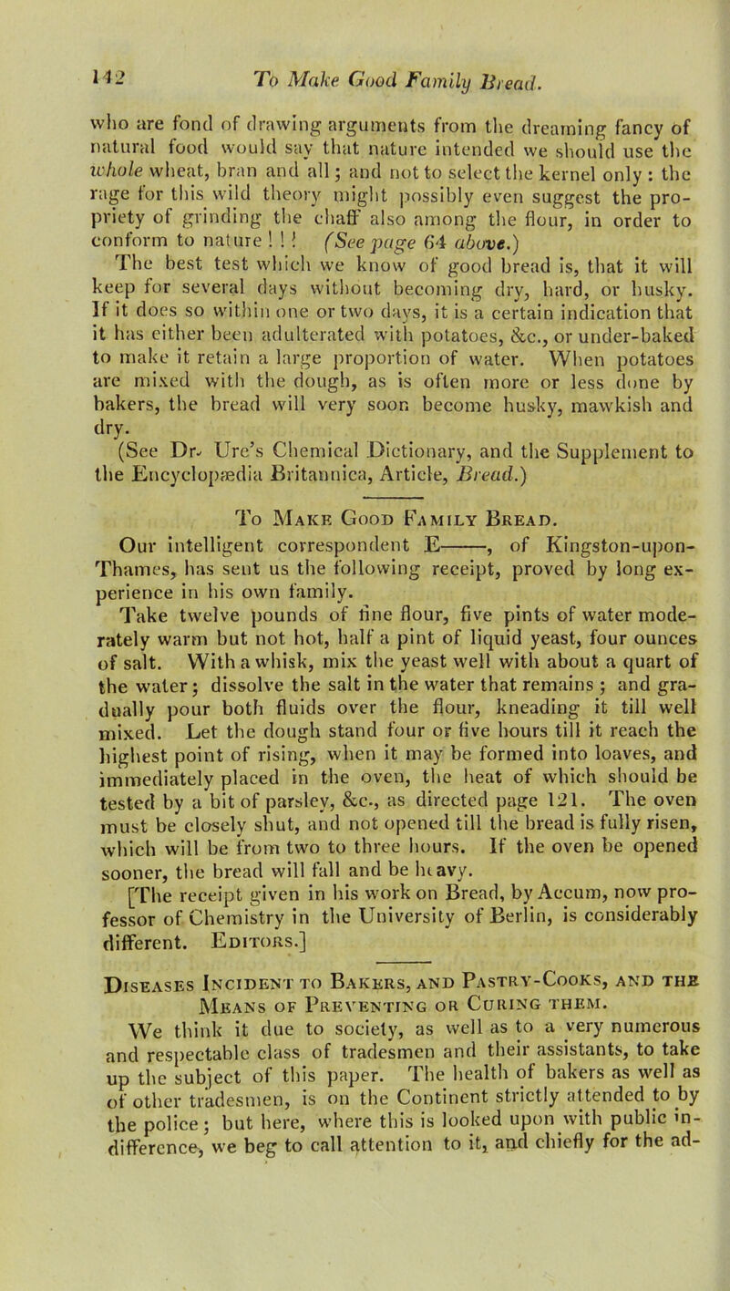 who are fond of drawing arguments from the dreaming fancy of natural food would say that nature intended we should use the whole wheat, bran and all; and not to select the kernel only : the rage tor this wild theory might possibly even suggest the pro- priety of grinding the chaff also among the flour, in order to conform to nat ure ! ! ! (See page 64 above.) The best test which we know of good bread is, that it will keep for several days without becoming dry, hard, or husky. It it does so within one or two days, it is a certain indication that it has either been adulterated with potatoes, &c., or under-baked to make it retain a large proportion of water. When potatoes are mixed with the dough, as is often more or less done by bakers, the bread will very soon become husky, mawkish and dry. (See Dr- Ure’s Chemical Dictionary, and the Supplement to the Encyclopaedia Britannica, Article, Bread.) To Make Good Family Bread. Our intelligent correspondent E , of Kingston-upon- Thames, has sent us the following receipt, proved by long ex- perience in his own family. Take twelve pounds of fine flour, five pints of water mode- rately warm but not hot, half a pint of liquid yeast, four ounces of salt. With a whisk, mix the yeast well with about a quart of the water; dissolve the salt in the water that remains ; and gra- dually pour both fluids over the flour, kneading it till well mixed. Let the dough stand four or five hours till it reach the highest point of rising, when it may be formed into loaves, and immediately placed in the oven, the heat of which should be tested by a bit of parsley, &c., as directed page 121. The oven must be closely shut, and not opened till the bread is fully risen, which will be from two to three hours. If the oven be opened sooner, the bread will fall and be luavy. [The receipt given in his work on Bread, by Accum, now pro- fessor of Chemistry in the University of Berlin, is considerably different. Editors.] Diseases Incident to Bakers, and Pastry-Cooks, and the Means of Preventing or Curing them. We think it due to society, as well as to a very numerous and respectable class of tradesmen and their assistants, to take up the subject of this paper. The health of bakers as well as of other tradesmen, is on the Continent strictly attended to by the police; but here, where this is looked upon with public in- difference, we beg to call attention to it, and chiefly for the ad-