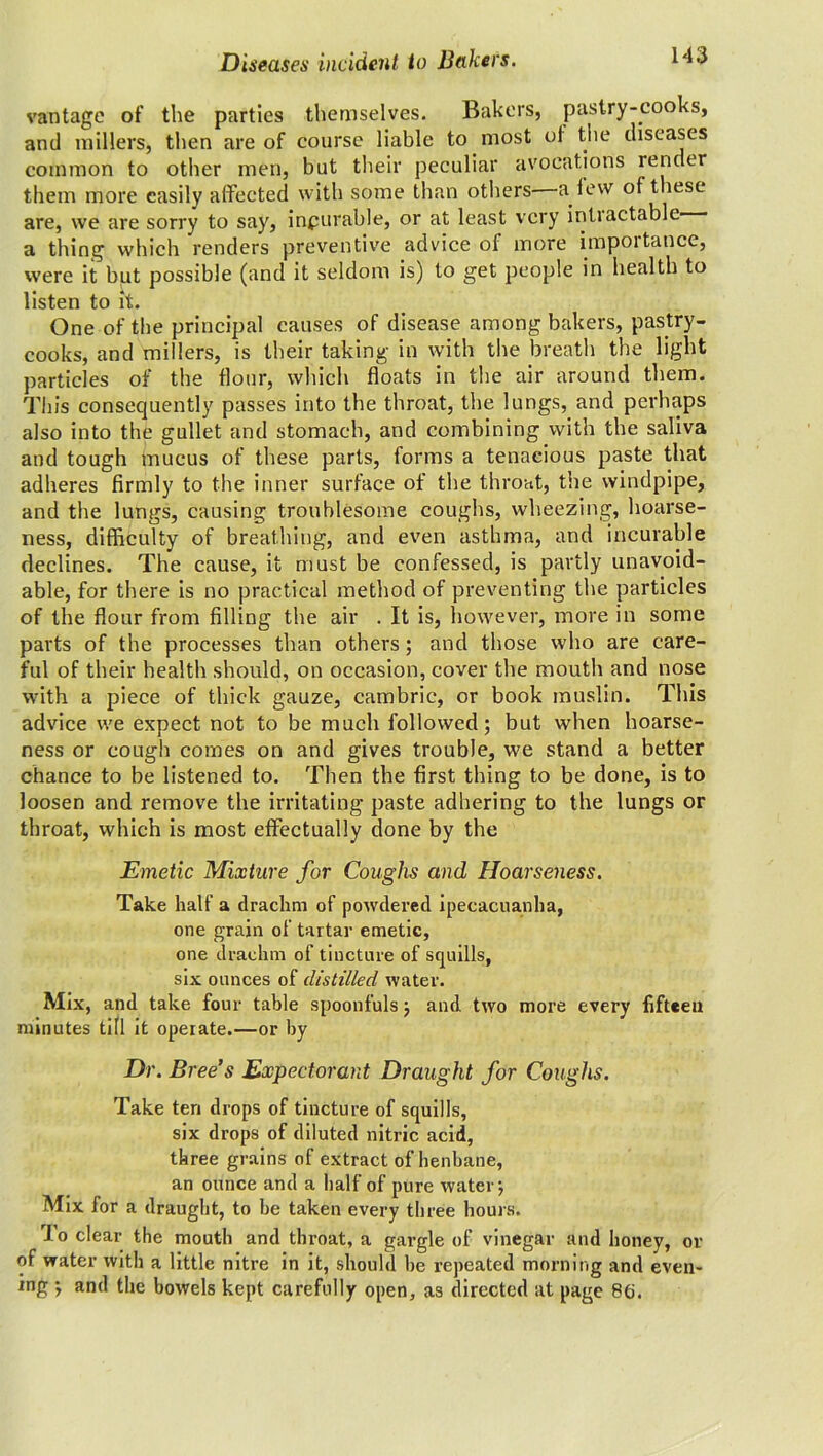 vantage of the parties themselves. Bakers, pastry-cooks, and millers, then are of course liable to most ot the diseases common to other men, but their peculiar avocations render them more easily affected with some than others—a lew of these are, we are sorry to say, inpurable, or at least very inti actable a thing which renders preventive advice of more importance, were it but possible (and it seldom is) to get people in health to listen to it. One of the principal causes of disease among bakers, pastry- cooks, and millers, is their taking in with the breath the light particles of the flour, which floats in the air around them. This consequently passes into the throat, the lungs, and perhaps also into the gullet and stomach, and combining with the saliva and tough mucus of these parts, forms a tenacious paste that adheres firmly to the inner surface of the throat, the windpipe, and the lungs, causing troublesome coughs, wheezing, hoarse- ness, difficulty of breathing, and even asthma, and incurable declines. The cause, it must be confessed, is partly unavoid- able, for there is no practical method of preventing the particles of the flour from filling the air . It is, however, more in some parts of the processes than others; and those who are care- ful of their health should, on occasion, cover the mouth and nose with a piece of thick gauze, cambric, or book muslin. This advice we expect not to be much followed; but when hoarse- ness or cough comes on and gives trouble, we stand a better chance to be listened to. Then the first thing to be done, is to loosen and remove the irritating paste adhering to the lungs or throat, which is most effectually done by the Emetic Mixture for Coughs and Hoarseness. Take half a drachm of powdered ipecacuanha, one grain of tartar emetic, one drachm of tincture of squills, six ounces of distilled water. Mix, and take four table spoonfuls; and two more every fifteen minutes till it operate.—or by Dr. Bree’s Expectorant Draught for Coughs. Take ten drops of tincture of squills, six drops of diluted nitric acid, three grains of extract of henbane, an ounce and a half of pure water; Mix for a draught, to be taken every three hours. rJ o clear the mouth and throat, a gargle of vinegar and honey, or of water with a little nitre in it, should he repeated morning and even- ing ; and the bowels kept carefully open, as directed at page 86.