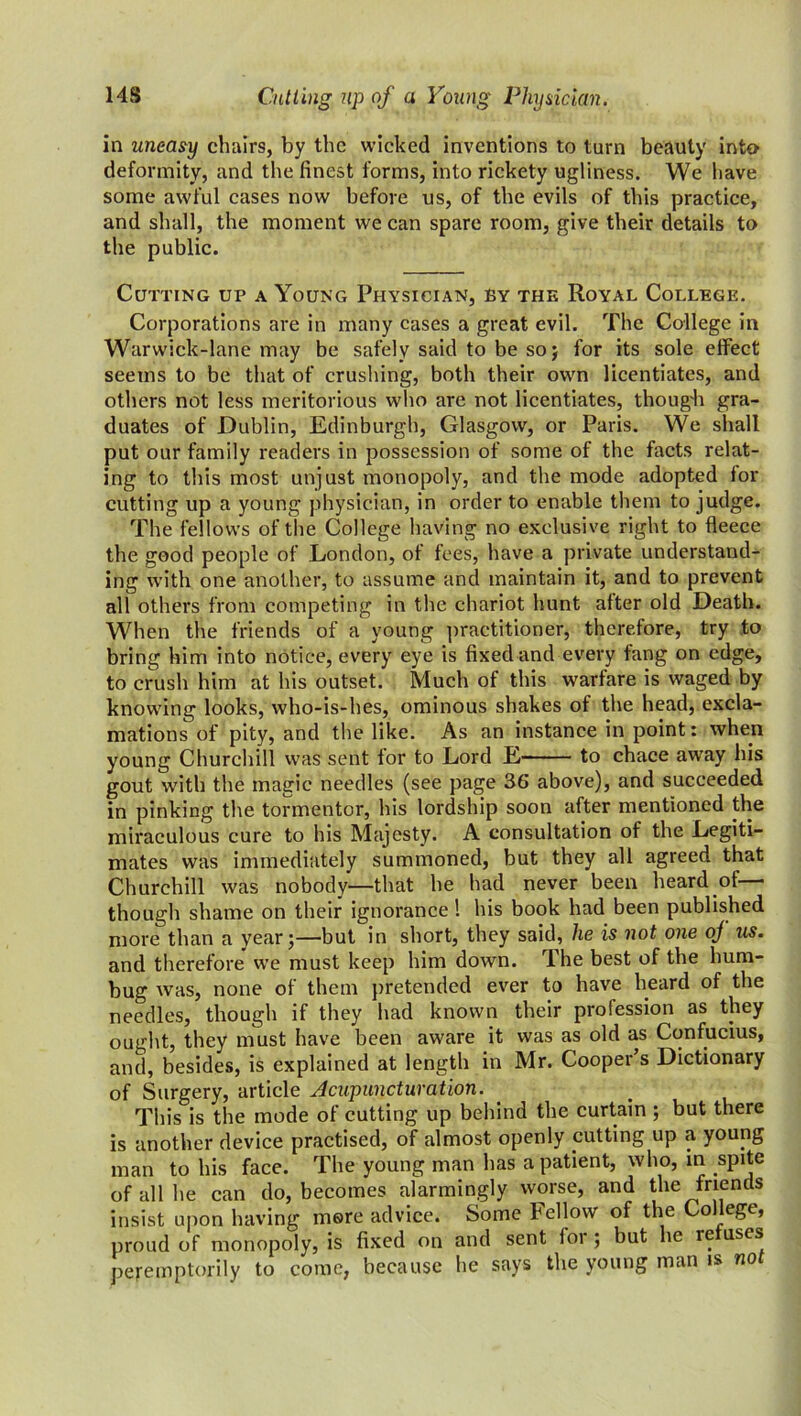 14S Cutting up of a Young Physician. in uneasy chairs, by the wicked inventions to turn beauty into deformity, and the finest forms, into rickety ugliness. We have some awful cases now before us, of the evils of this practice, and shall, the moment we can spare room, give their details to the public. Cutting up a Young Physician, by the Royal College. Corporations are in many cases a great evil. The College in Warwick-lane may be safely said to be so; for its sole effect seems to be that of crushing, both their own licentiates, and others not less meritorious who are not licentiates, though gra- duates of Dublin, Edinburgh, Glasgow, or Paris. We shall put our family readers in possession of some of the facts relat- ing to this most unjust monopoly, and the mode adopted for cutting up a young physician, in order to enable them to judge. The fellows of the College having no exclusive right to fleece the good people of London, of fees, have a private understand- ing with one another, to assume and maintain it, and to prevent all others from competing in the chariot hunt after old Death. When the friends of a young practitioner, therefore, try to bring him into notice, every eye is fixed and every fang on edge, to crush him at his outset. Much of this warfare is waged by knowing looks, who-is-hes, ominous shakes of the head, excla- mations of pity, and the like. As an instance in point: when young Churchill was sent for to Lord E to chace away his gout with the magic needles (see page 36 above), and succeeded in pinking the tormentor, his lordship soon after mentioned the miraculous cure to his Majesty. A consultation of the Legiti- mates was immediately summoned, but they all agreed that Churchill was nobody—that he had never been heard of— though shame on their ignorance ! his book had been published more than a year;—but in short, they said, he is not one oj us. and therefore wre must keep him down. The best of the hum- bug was, none of them pretended ever to have heard of the needles, though if they had known their profession as they ought, they must have been aware it was as old as Confucius, and, besides, is explained at length in Mr. Cooper s Dictionary of Surgery, article Acupuncturation. This is the mode of cutting up behind the curtain ; but there is another device practised, of almost openly putting up a young man to his face. The young man has a patient, who, in spite of all he can do, becomes alarmingly worse, and the friends insist upon having mere advice. Some Fellow of the College, proud of monopoly, is fixed on and sent loi ; but he ie uses peremptorily to come, because he says the young man is no