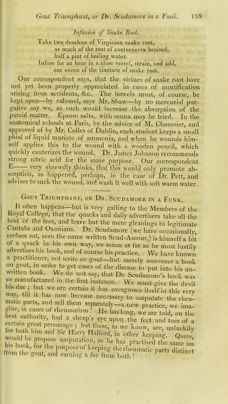 Infusion of Snake Root. Take two drachms of Virginian snake l oot, as much of the root of contrayerva bruised, half a pint of boiling water. Infuse for an hour in a close vessel, strain, and add, one ounce of the tincture of snake root. Our correspondent says, that the virtues of snake root have not yet been properly appreciated in cases of mortification arising- from accidents, &c. The bowels must, of course, be kept open—by calomel, says Mr. Shaw—by no mercurial pur- gative say we, as such would increase the absorption of the putrid matter. Epsom salts, with senna may be tried. In the anatomical schools at Paris, by the advice of M. Chaussier, and approved of by Mr. Colles of Dublin, each student keeps a small phial of liquid muriate of ammonia, and when he wounds him- self applies this to the wound with a wooden pencil, which quickly cauterizes the wound. Dr. James Johnson recommends strong nitric acid for the same purpose. Our correspondent very shrewdly thinks, that this would only promote ab- sorption, as happened, perhaps, in the case of Dr. Pett, and advises to suck the wound, and wash it well with soft warm water. Gout Triumphant, or Dr. Scudamore in a Funk. It often happens—but is very galling to the Members of the Koyal College, that the quacks and daily advertisers take all the best ot the fees, and leave but the mere gleanings to legitimate Cantabs and Oxonians. Dr. Scudamore (we have occasionally, verjum sat, seen the name written Scud-Amour,) is himself a bit of a quack in his own way, we mean as far as he most lustily advertises his book, and of course his practice. We have known a practitioner, not write on gout—but merely announce a book on gout, in order to get cases of the disease to put into his un- written book. YYe do not say, that Dr. Scudamore’s book was so manufactured in the first instance. We must give the devil wnv n, iUt. We are iertain jt has ov^-°wn itself in this very way till it has now become necessary to amputate the rheu- matic parts, and sell them separately—a new practice, we ima- Lt’authoritVV TUmait,Sm’ He haS,0nS’ vve are told’ on the iest authority, had a sheep s eye upon the feet and toes of a certain great personage ; but these, as we know are unluekilv for both him and Sir Harry Halford, in other keeping Que l hH I „r HT as he has practised the same ™ f nb hk’ Vbe I)U1P°fe°f keeping thcrhcumatic parts distinct from the gout, and earning a fee from both !