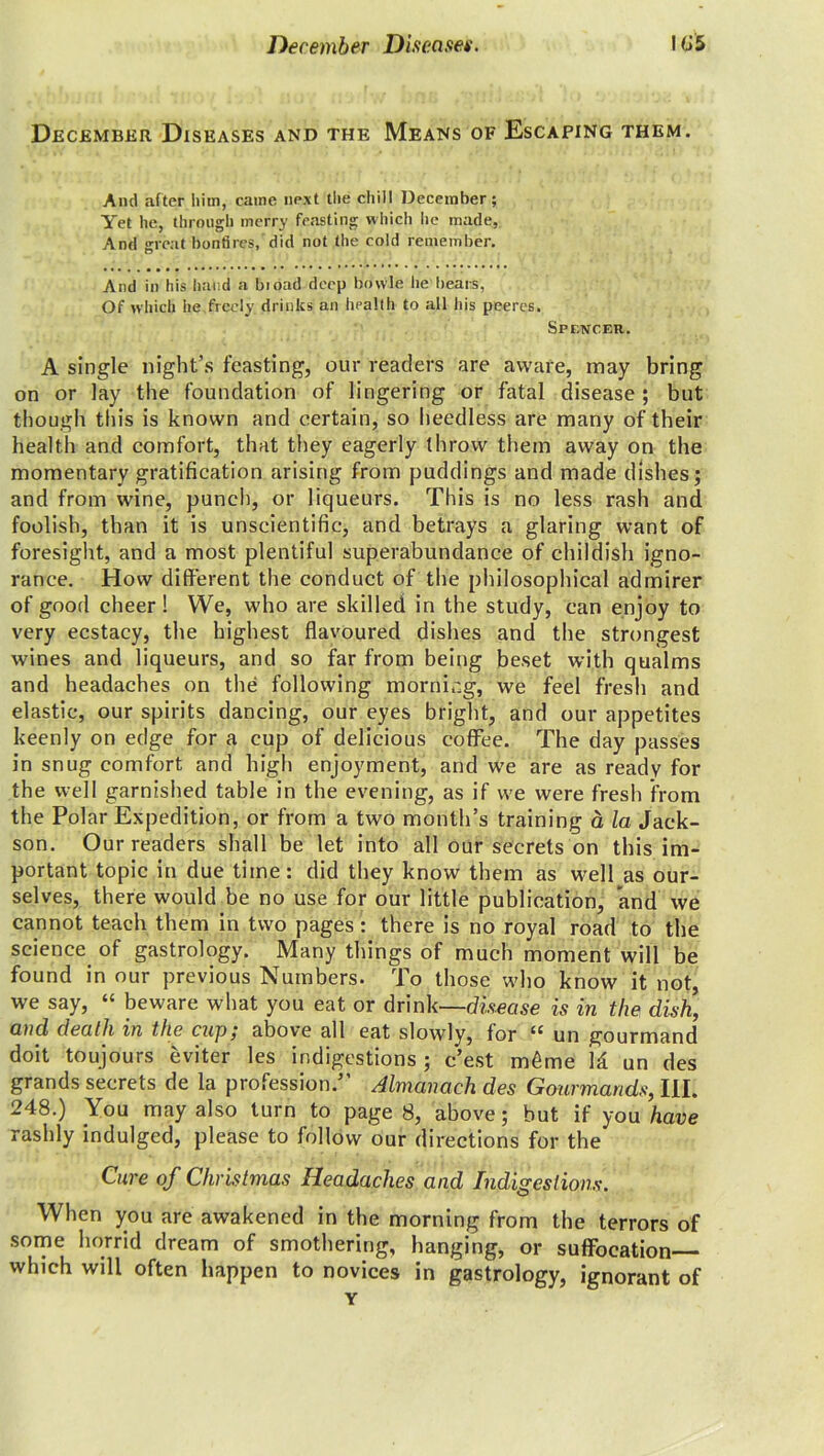 December Diseases and the: Means of Escaping them. And after him, came next the chill December; Yet he, through merry feasting which lie made, And great bonfires, did not the cold remember. And in his hand a bioad deep bowle he bears, Of which he,freely drinks an health to all his peeres. Spencer. A single night’s feasting, our readers are aware, may bring on or lay the foundation of lingering or fatal disease ; but though tin's is known and certain, so heedless are many of their health and comfort, that they eagerly throw them away on the momentary gratification arising from puddings and made dishes; and from wine, punch, or liqueurs. This is no less rash and foolish, than it is unscientific, and betrays a glaring want of foresight, and a most plentiful superabundance of childish igno- rance. How different the conduct of the philosophical admirer of good cheer! We, who are skilled in the study, can enjoy to very ecstacy, the highest flavoured dishes and the strongest wines and liqueurs, and so far from being beset with qualms and headaches on the following mornir.g, we feel fresh and elastic, our spirits dancing, our eyes bright, and our appetites keenly on edge for a cup of delicious coffee. The day passes in snug comfort and high enjoyment, and we are as ready for the well garnished table in the evening, as if we were fresh from the Polar Expedition, or from a two month’s training a la Jack- son. Our readers shall be let into all our secrets on this im- portant topic in due time: did they know them as well as our- selves, there would be no use for our little publication, and we cannot teach them in two pages : there is no royal road to the science of gastrology. Many things of much moment will be found in our previous Numbers. To those who know it not, we say, “ beware what you eat or drink—disease is in the dish, and death in the cup; above all eat slowly, for “ un gourmand doit toujours eviter les indigestions; e’est m6me Id un des grands secrets de la profession.” Almanach des Gourmands, III. 248.) You may also turn to page 8, above; but if you have rashly indulged, please to follow our directions for the Cure of Christmas Headaches and Indigestions. When you are awakened in the morning from the terrors of some horrid dream of smothering, hanging, or suffocation which will often happen to novices in gastrology, ignorant of Y