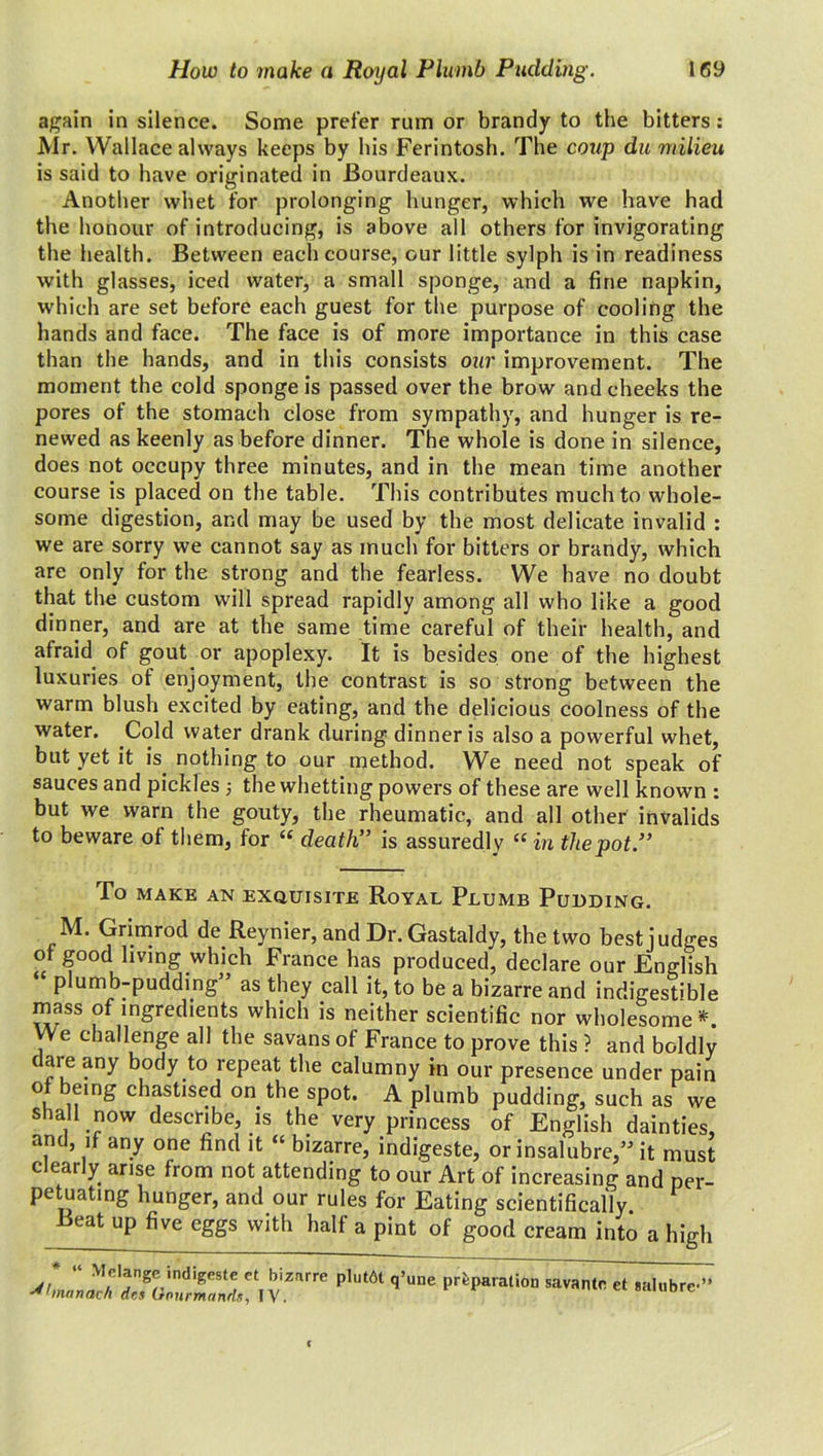 again in silence. Some prefer rum or brandy to the bitters: Mr. Wallace always keeps by his Ferintosh. The coup du milieu is said to have originated in Bourdeaux. Another whet for prolonging hunger, which we have had the honour of introducing, is above all others for invigorating the health. Between each course, our little sylph is in readiness with glasses, iced water, a small sponge, and a fine napkin, which are set before each guest for the purpose of cooling the hands and face. The face is of more importance in this case than the hands, and in this consists our improvement. The moment the cold sponge is passed over the brow and cheeks the pores of the stomach close from sympathy, and hunger is re- newed as keenly as before dinner. The whole is done in silence, does not occupy three minutes, and in the mean time another course is placed on the table. This contributes much to whole- some digestion, and may be used by the most delicate invalid : we are sorry we cannot say as much for bitters or brandy, which are only for the strong and the fearless. We have no doubt that the custom will spread rapidly among all who like a good dinner, and are at the same time careful of their health, and afraid of gout or apoplexy. It is besides one of the highest luxuries of enjoyment, the contrast is so strong between the warm blush excited by eating, and the delicious coolness of the water. Cold water drank during dinner is also a powerful whet, but yet it is. nothing to our method. We need not speak of sauces and pickles ; the whetting powers of these are well known : but we warn the gouty, the rheumatic, and all other invalids to beware ot them, for “ death” is assuredly “ in the pot.” To MAKE AN EXQUISITE RoYAL PuUMB PUDDING. M. Grimrod de Reynier, and Dr. Gastaldy, the two best judges of good living which France has produced, declare our English “ plumb-pudding” as they call it, to be a bizarre and indigestible mass of ingredients which is neither scientific nor wholesome*. We challenge all the savans of France to prove this ? and boldly dare any body to repeat the calumny in our presence under pain of being chastised on the spot. A plumb pudding, such as we shall now describe, is the very princess of English dainties, and, if any one find it “ bizarre, indigeste, or insalubre,” it must Clearly arise from not attending to our Art of increasing and per- petuating hunger, and our rules for Eating scientifically Beat up five eggs with half a pint of good cream into a high ;'r^±^r,vznrre p,u‘ai —«•* «• ■***•