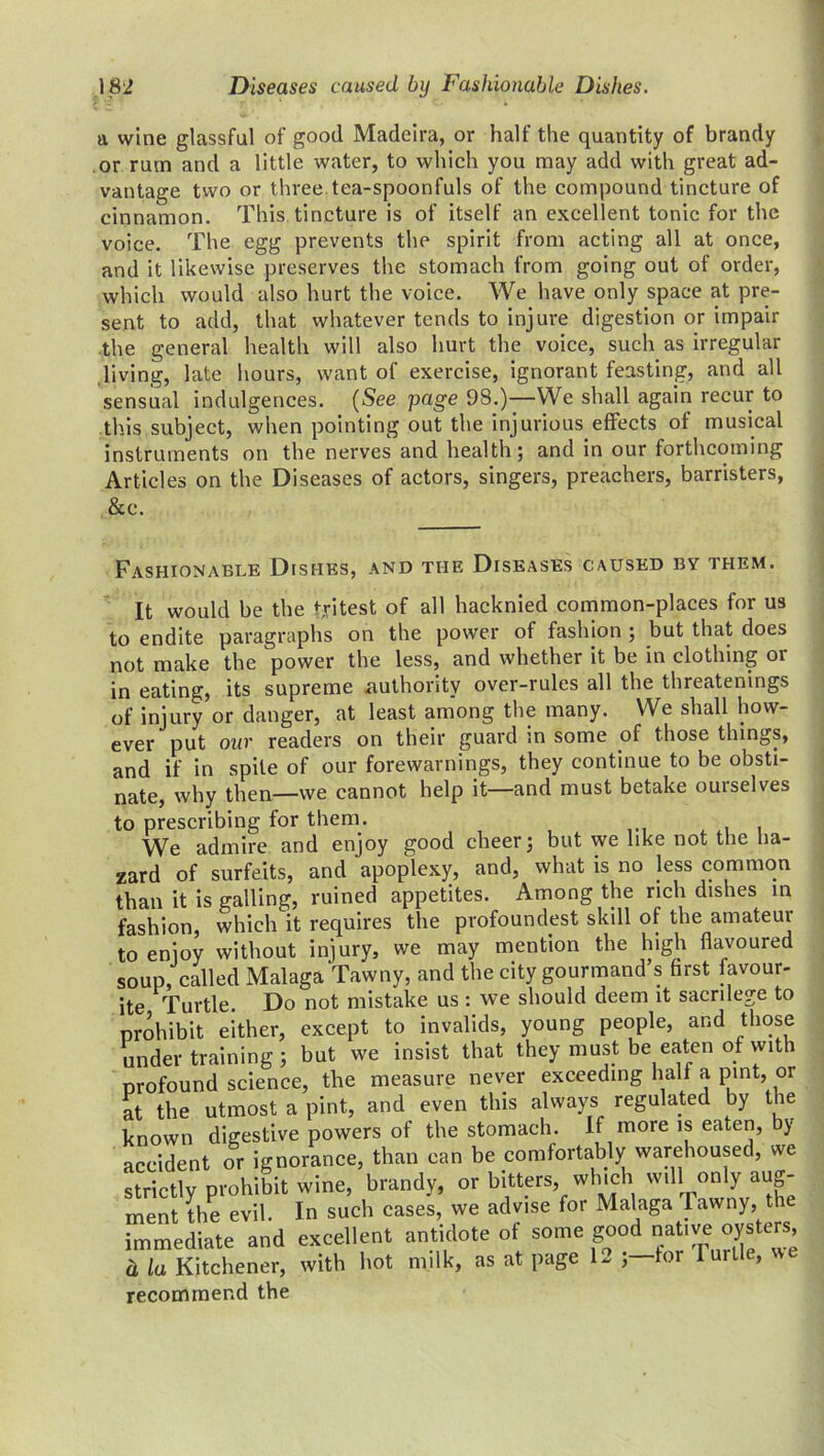 a wine glassful of good Madeira, or half the quantity of brandy or rum and a little water, to which you may add with great ad- vantage two or three tea-spoonfuls of the compound tincture of cinnamon. This tincture is of itself an excellent tonic for the voice. The egg prevents the spirit from acting all at once, and it likewise preserves the stomach from going out of order, which would also hurt the voice. We have only space at pre- sent to add, that whatever tends to injure digestion or impair the general health will also hurt the voice, such as irregular living, late hours, want of exercise, ignorant feasting, and all sensual indulgences. (See page 98.)—We shall again recur to this subject, when pointing out the injurious effects of musical instruments on the nerves and health ; and in our forthcoming Articles on the Diseases of actors, singers, preachers, barristers, &c. Fashionable Dishes, and the Diseases caused by them. It would be the tritest of all hacknied common-places for us to endite paragraphs on the power of fashion ; but that does not make the power the less, and whether it be in clothing or in eating, its supreme authority over-rules all the threatenings of injury or danger, at least among the many. We shall how- ever put out readers on their guard m some of those things, and if in spite of our forewarnings, they continue to be obsti- nate, why then—we cannot help it—and must betake ouiselves to prescribing for them. We admire and enjoy good cheer; but we like not the ha- zard of surfeits, and apoplexy, and, what is no Jess common than it is galling, ruined appetites. Among the rich dishes in fashion, which it requires the profoundest skill of the amateur to enjoy without injury, we may mention the high flavoured soup, called Malaga Tawny, and the city gourmand’s first favour- ite Turtle. Do not mistake us: we should deem it sacrilege to prohibit either, except to invalids, young people, and those under training ; but we insist that they must be eaten of with profound science, the measure never exceeding half a pint, or at the utmost a pint, and even this always regulated by the known digestive powers of the stomach. If more is eaten, by accident or ignorance, than can be comfortably warehoused, we strictly prohibit wine, brandy, or bitters, which will only aug- ment the evil In such cases, we advise for Malaga Tawny, the immediate and excellent antidote of some good native oysters, a la Kitchener, with hot milk, as at page 1- J—tor Turtle, - recommend the