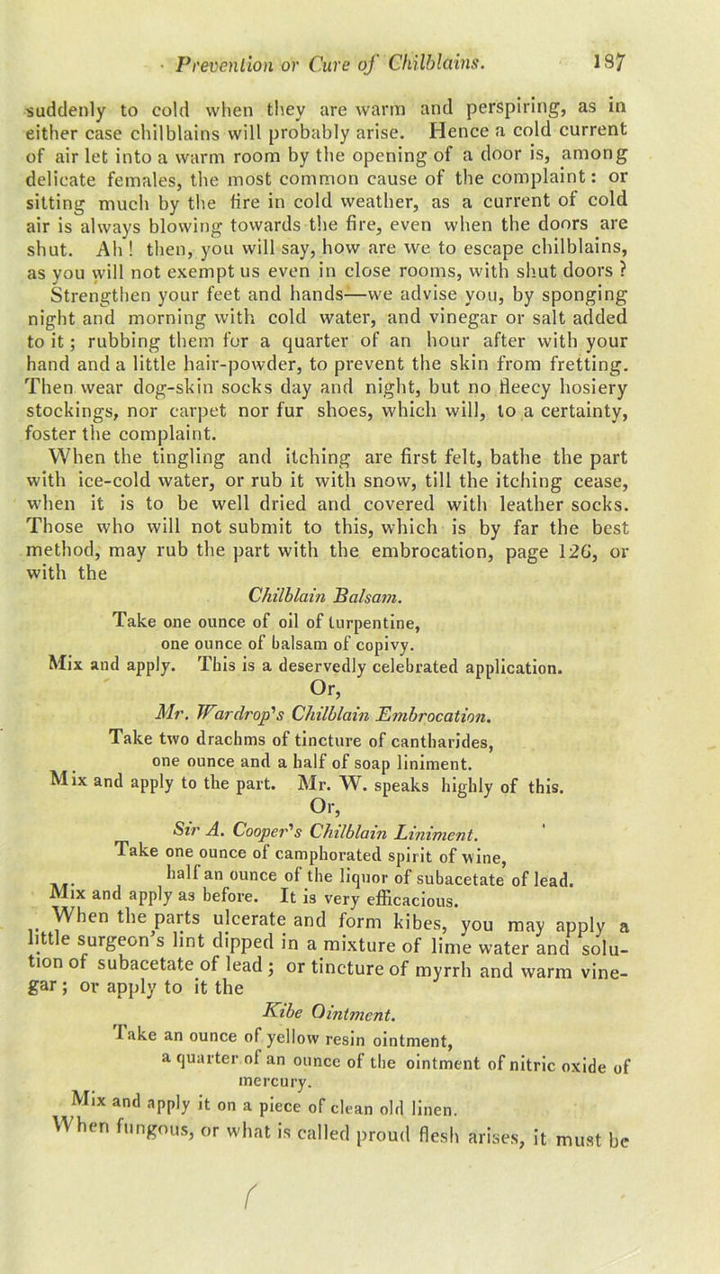 suddenly to cold when they are warm and perspiring, as in either case chilblains will probably arise. Hence a cold current of air let into a warm room by the opening of a door is, among delicate females, the most common cause of the complaint: or sitting much by the fire in cold weather, as a current of cold air is always blowing towards the fire, even when the doors are shut. Ah ! then, you will say, how are we to escape chilblains, as you will not exempt us even in close rooms, with shut doors ? Strengthen your feet and hands—we advise you, by sponging night and morning with cold water, and vinegar or salt added to it; rubbing them for a quarter of an hour after with your hand and a little hair-powder, to prevent the skin from fretting. Then wear dog-skin socks day and night, but no fleecy hosiery stockings, nor carpet nor fur shoes, which will, to a certainty, foster the complaint. When the tingling and itching are first felt, bathe the part with ice-cold water, or rub it with snow, till the itching- cease, when it is to be well dried and covered with leather socks. Those who will not submit to this, which is by far the best method, may rub the part with the embrocation, page 12G, or with the Chilblain Balsam. Take one ounce of oil of turpentine, one ounce of balsam of copivy. Mix and apply. This is a deservedly celebrated application. °r’ Mr. War drop's Chilblain Embrocation. Take two drachms of tincture of cantharides, one ounce and a half of soap liniment. Mix and apply to the part. Mr. W. speaks highly of this. Or, Sir A. Cooper's Chilblain Liniment. Take one ounce of camphorated spirit of wine, half an ounce of the liquor of subacetate of lead. Mix and apply a3 before. It is very efficacious. When the parts ulcerate and form kibes, you may apply a little surgeon’s lint dipped in a mixture of lime water and solu- tion of subacetate of lead ; or tincture of myrrh and warm vine- gar ; or apply to it the Kibe Ointment. lake an ounce of yellow resin ointment, a quarter of an ounce of the ointment of nitric oxide of mercury. Mix and apply it on a piece of clean old linen. When fungous, or what is called proud flesh arises, it must be (