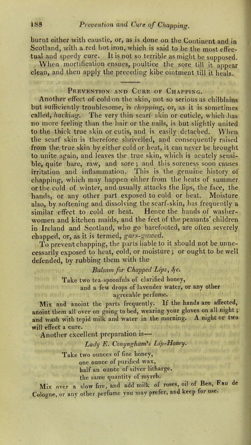 burnt either with caustic, or, as is done on the Continent and in Scotland, with a red hot iron, which is said to be the most effec- tual and speedy cure. It is not so terrible as might be supposed. When mortification ensues, poultice the sore till it appear clean, and then apply the preceding kibe ointment till it heals. Prevention and Cure of Chapping. Another effect of cold on the skin, not so serious as chilblains but sufficiently troublesome, is chopping, or, as it is sometimes called, hacking. The very thin scarf skin or cuticle, which lias no more feeling than the hair or the nails, is but slightly united to the thick true skin or cutis, and is easily detached. When the scarf skin is therefore shrivelled, and consequently raised from the true skin by either cold or heat, it can never be brought to unite again, and leaves the true skin, which is acutely sensi- ble, quite bare, raw, and sore; and this soreness soon causes irritation and inflammation. This is the genuine history of chapping, which may happen either from the heats of summer or the cold of winter, and usually attacks the lips, the face, the hands, or any other part exposed to cold or heat. Moisture also, by softening and dissolving the scarf-skin, has frequently a similar effect to cold or heat. Hence the hands of washer- women and kitchen maids, and the feet of the peasants’ children in Ireland and Scotland, who go barefooted, are often severely chapped, or, as it is termed, gars-gawed. To prevent chapping, the parts liable to it should not be unne- cessarily exposed to heat, cold, or moisture; or ought to be well defended, by rubbing them with the Balsam for Chapped Lips, SfC. Take two tea-spoonfuls of clarified honey, and a few drops of lavender water, or any other agreeable perfume. Mix and anoint the parts frequently. If the hands are affected, anoint them all over on going to bed, wearing your gloves on all night; and wash with tepid milk and water in the morning. A night or two will effect a cure. Another excellent preparation is— Lady E. Conynghani's Lip-Honey. Take two ounces of line honey, one ounce of purified wax, half an ounce of silver litharge, the same quantity of myrrh. Mix over a slow fire, and add milk of roses, oil of Ben, Fau de Cologne, or any other perfume you may prefer, and keep for use.