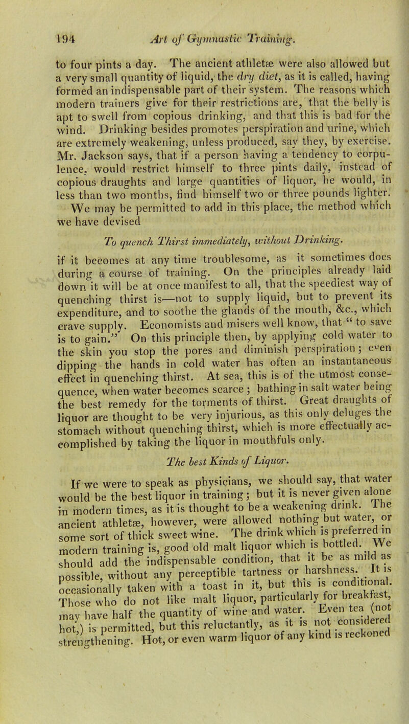 to four pints a day. The ancient athletae were also allowed but a very small quantity of liquid, the dnj diet, as it is called, having formed an indispensable part of their system. The reasons which modern trainers give for their restrictions are, that the belly is apt to swell from copious drinking, and that this is bad for the wind. Drinking besides promotes perspiration and urine, which are extremely weakening, unless produced, say they, by exercise. Mr. Jackson says, that if a person having a tendency to corpu- lence. would restrict himself to three pints daily, instead of copious draughts and large quantities of liquor, he would, in less than two months, find himself two or three pounds lighter. We may be permitted to add in this place, the method which we have devised To quench Thirst immediately, without Drinking. if it becomes at any time troublesome, as it sometimes does during a course of training. On the principles already laid down it will be at once manifest to all, that the speediest way of quenching thirst is—not to supply liquid, but to pievent its expenditure, and to soothe the glands oi the mouth, &c., which crave supply. Economists and misers well know, that to save is to gain.” On this principle then, by applying cold water to the skin you stop the pores and diminish perspiration; e''en dipping the hands in cold water has often an instantaneous effect in quenching thirst. At sea, this is of the utmost conse- quence, when water becomes scarce ; bathing in salt water being the best remedy for the torments of thirst. Great diaughts of liquor are thought to be very injurious, as this only deluges the stomach without quenching thirst, which is more effectually ac- complished by taking the liquor in mouthfuls only. The best Kinds of Liquor. If we were to speak as physicians, we should say, that water would be the best liquor in training; but it is never given alone in modern times, as it is thought to be a weakening drink. 1 he ancient athletae, however, were allowed nothing but water, or some sort of thick sweet wine. The drink which is preferred in modern training is, good old malt liquor which is bottled. We should add the indispensable condition, that it be as mild a possible, without any perceptible tartness or harshness. 1 is occasionally taken with a toast in it, but this is conditional. Those who do not like malt liquor, particularly for breakfast may have half the quantity of wine and water. Even tea (not hot!) is permitted, but this reluctantly, as it is no .considere strengthening. Hot, or even warm liquor of any kind is lecko