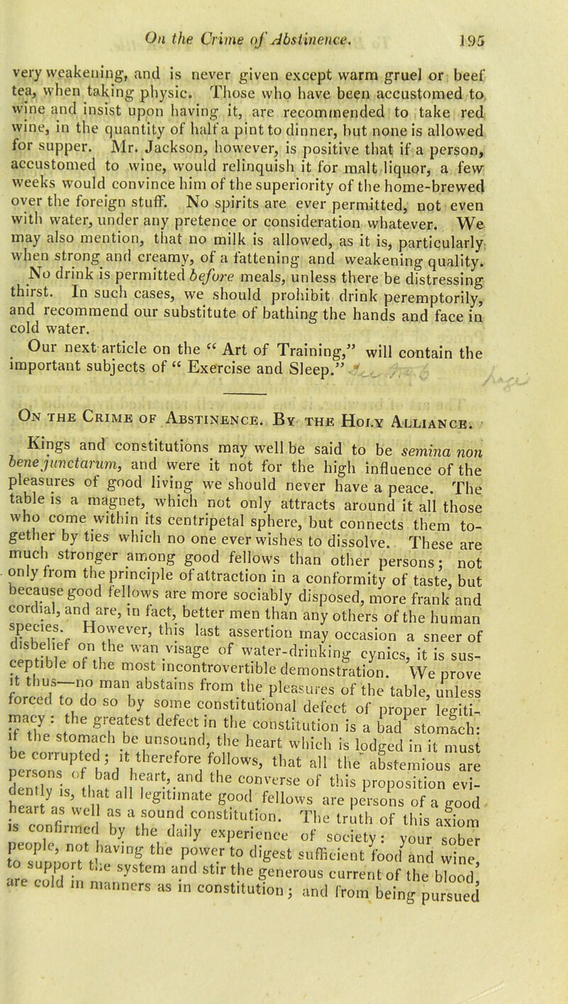 very weakening, and is never given except warm gruel or beef tea, when taking physic. Those who have been accustomed to wine and insist upon having it, are recommended to take red wine, in the quantity of halt a pint to dinner, but none is allowed for supper. Mr. Jackson, however, is positive that if a person, accustomed to wine, would relinquish it for malt liquor, a few weeks would convince him of the superiority of the home-brewed over the foreign stuff. No spirits are ever permitted, not even with water, under any pretence or consideration whatever. We may also mention, that no milk is allowed, as it is, particularly when strong and creamy, of a fattening and weakening quality. No drink is permitted before meals, unless there be distressing thirst. In such cases, we should prohibit drink peremptorily, and recommend our substitute of bathing the hands and face in cold water. Oui next article on the “ Art of Training,” will contain the important subjects of “ Exercise and Sleep.” ' On the Crime of Abstinence. By the Hoi.y Alliance. Kings and constitutions may well be said to be semina non bene junctarum, and were it not for the high influence of the pleasures of good living we should never have a peace. The table is a magnet, which not only attracts around it all those who come within its centripetal sphere, but connects them to- gether by ties which no one ever wishes to dissolve. These are much stronger among good fellows than other persons: not only from the principle of attraction in a conformity of taste, but because good fellows are more sociably disposed, more frank and cordial, and are, in fact, better men than any others of the human specms. However, this last assertion may occasion a sneer of “ °fn.,the Wa!\vlsaSe of water-drinking cynics, it is sus- ceptible of the most incontrovertible demonstration. We prove mani abstams from the Pleasures of the table, unless forced to do so by some constitutional defect of proper lecriti- ™cy : tte greatest defect in the constitution is a ba/stomfeh: if the stomach be unsound, the heart which is lodged in it must oerZr,UP/dh;/l,therfef0relfOr.nOWS’ that a abstemious are persons of bad heart, and the converse of this proposition evi- dent y is, that all legitimate good fellows are persons of a good U confirme kT I •r'^-The lrath °f lilia a™' continued by the daily experience of society: your sober peopJe, not having the power to digest sufficient foocl and wine are coffin n* SyStem antl Stir the Serous current of the blood’ are cold in manners as in constitution; and from being pursued