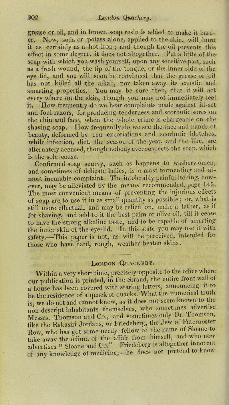 302 London Quackery. grease or oil, and in brown soap resin is added to make it hard- er. Now, soda or potass alone, applied to the skin, will burn it as certainly as a hot iron; and though the oil prevents this effect in some degree, it does not altogether. Put a little of the soap with which you wash yourself, upon any sensitive part, such as a fresh wound, the tip of the tongue, or the inner side of the eye-lid, and you will soon be convinced that the grease or oil has not killed all the alkali, nor taken away its caustic and smarting properties. You may be sure then, that it will act every where on the skin, though you may not immediately feel it. How frequently do we hear complaints made against ill-set and foul razors, for producing tenderness and scorbutic sores on the chin and face, when the whole crime is chargeable on the shaving soap. How frequently do we see the face and hands of beauty, deformed by red excoriations and scorbutic blotches, while infection, diet, the season of the year, and the like, are alternately accused, though nobody ever suspects the soap, which is the sole cause. Confirmed soap scurvy, such as happens to washerwomen, and sometimes of delicate ladies, is a most tormenting and al- most incurable complaint. The intolerably painful itching, how- ever, may be alleviated by the means recommended, page 145. The most convenient means of preventing the injurious effects of soap are to use it in as small quantity as possible; or, what is still more effectual, and may be relied on, make a lather, as it for shaving, and add to it the best palm or olive oil, till it cease to have the strong alkaline taste, and to be capable of smarting the inner skin of the eye-lid. In this state you may use it with safety.—This paper is not, as will be perceived, intended for those who have hard, rough, weather-beaten skins. London Quackery. Within a very short time, precisely opposite to the office wheie our publication is printed, in the Strand, the entire front wall ot a house has been covered with staring letters, announcing it to be the residence of a quack or quacks. What the numerical truth is, we do not and cannot know, as it does not seem known to the non-descript inhabitants themselves, who sometimes advertise Messrs. Thomson and Co., and sometimes only Dr. Thomson, like the Rakasiri Jordans, or Friedeberg, the Jew of Paternoster Row, who has got some needy fellow of the name of Sloane to take away the odium of the affair from himself, and who now advertises “ Sloane and Co/’ Friedeberg is altogether innocent of any knowledge of medicine,—he does not pretend to know