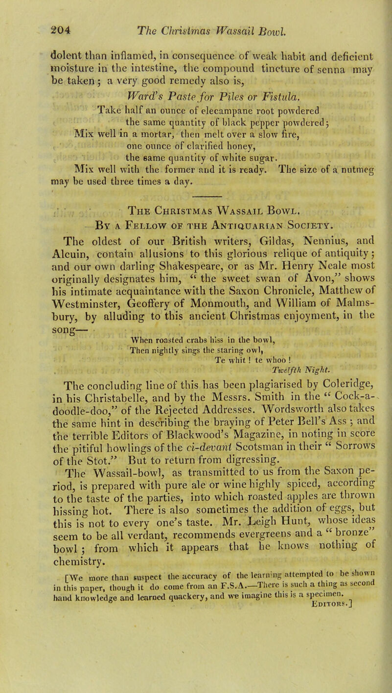 dolent than inflamed, in consequence of weak habit and deficient moisture in the intestine, the compound tincture of senna may be taken ; a very good remedy also is, Ward’s Paste for Piles or Fistula. Take half an ounce of elecampane root powdered the same quantity of black pepper powdered; Mix well in a mortar, then melt over a slow fire, one ounce of clarified honey, the 6ame quantity of white sugar. Mix well with the former and it is ready. The size of a nutmeg may be used three times a day. The Christmas Wassail Bowl. By a Fellow of the Antiquarian Society. The oldest of our British writers, Gildas, Nennius, and Alcuin, contain allusions to this glorious relique of antiquity; and our own darling Shakespeare, or as Mr. Henry Neale most originally designates him, “ the sweet swan of Avon,” shows his intimate acquaintance with the Saxon Chronicle, Matthew of Westminster, Geoffery of Monmouth, and William of Malms- bury, by alluding to this ancient Christmas enjoyment, in the song— When roasted crabs hiss in the bowl, Then nightly sings the staring owl, Te whit! te whoo ! Twelfth Night. The concluding line of this has been plagiarised by Coleridge, in his Christabelle, and by the Messrs. Smith in the “ Cock-a- doodle-doo,” of the Rejected Addresses. Wordsworth also takes the same hint in describing the braying of Peter Bell’s Ass ; and the terrible Editors of Blackwood’s Magazine, in noting in score the pitiful howlings of the ci-devant Scotsman in their “ Sorrows of the Stot.” But to return from digressing. The Wassail-bowl, as transmitted to us from the Saxon pe- riod, is prepared with pure ale or wine highly spiced, according to the taste of the parties, into which roasted apples are thrown hissing hot. There is also sometimes the addition of eggs, but this is not to every one’s taste. Mr. Leigh Hunt, whose ideas seem to be all verdant, recommends evergreens and a “ bronze” bowl ; from which it appears that he knows nothing of chemistry. TWe more than suspect the accuracy of the learning attempted to be shown in this paper, though it do come from an F.S.A.—There is such a thing as secont hand knowledge and learned quackery, and we imagine this is a specimen. 0 Editors.]