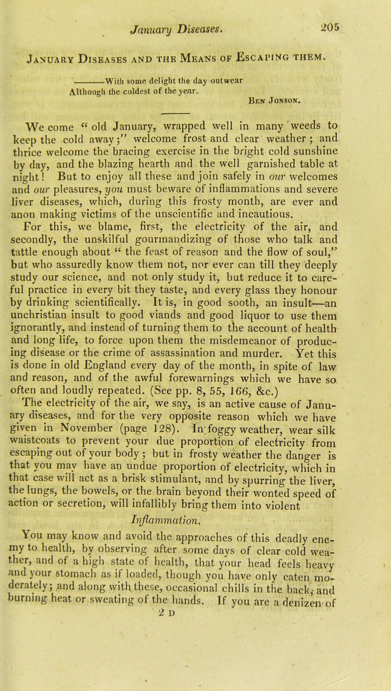 January Diseases and the Means of Escaping them. With some delight the day outwear Although the coldest of the year. Ben Jonson. We come “ old January, wrapped well in many weeds to keep the cold away welcome frost and clear weather ; and thrice welcome the bracing exercise in the bright cold sunshine by day, and the blazing hearth and the well garnished table at night! But to enjoy all these and join safely in our welcomes and our pleasures, you must beware of inflammations and severe liver diseases, which, during this frosty month, are ever and anon making victims of the unscientific and incautious. For this, we blame, first, the electricity of the air, and secondly, the unskilful gounnandizing of those who talk and tattle enough about “ the feast of reason and the flow of soul,” but who assuredly know them not, nor ever can till they deeply study our science, and not only study it, but reduce it to care- ful practice in every bit they taste, and every glass they honour by drinking scientifically. It is, in good sooth, an insult—an unchristian insult to good viands and good liquor to use them ignorantly, and instead of turning them to the account of health and long life, to force upon them the misdemeanor of produc- ing disease or the crime of assassination and murder. Yet this is done in old England every day of the month, in spite of law and reason, and of the awful forewarnings which we have so often and loudly repeated. (See pp. 8, 55, 166, &c.) The electricity of the air, we say, is an active cause of Janu- ary diseases, and for the very opposite reason which we have given in November (page 128). In;foggy weather, wear silk waistcoats to prevent your due proportion of electricity from escaping out of your body ; but in frosty weather the danger is that you may have an undue proportion of electricity, which in that case will act as a brisk stimulant, and by spurring the liver, the lungs, the bowels, or the brain beyond their wonted speed of action or secretion, will infallibly bring them into violent Inflammation. You may know and avoid the approaches of this deadly ene- my to health, by observing after some days of clear cold wea- ther, and of a high state of health, that your head feels heavy and your stomach as if loaded, though you have only eaten mo- derately; and along with these, occasional chills in the back,- and burning heat or sweating of the hands. If you are a denizen of 2 D