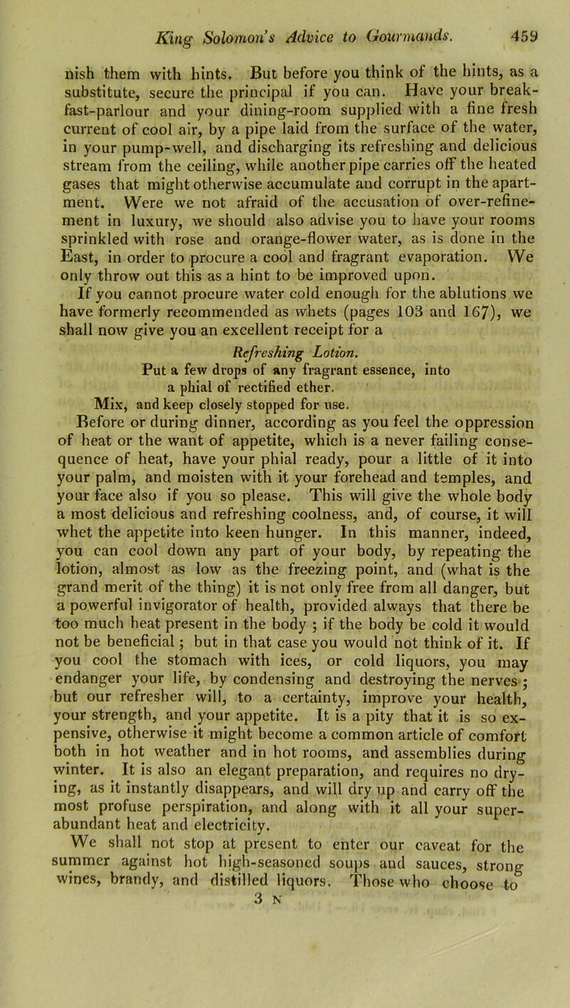 nish them with hints. But before you think of the hints, as a substitute, secure the principal if you can. Have your break- fast-parlour and your dining-room supplied with a fine fresh current of cool air, by a pipe laid from the surface of the water, in your pump-well, and discharging its refreshing and delicious stream from the ceiling, while another pipe carries off the heated gases that might otherwise accumulate and corrupt in the apart- ment. Were we not afraid of the accusation of over-refine- ment in luxury, we should also advise you to have your rooms sprinkled with rose and orange-flower water, as is done in the East, in order to procure a cool and fragrant evaporation. We only throw out this as a hint to be improved upon. If you cannot procure water cold enough for the ablutions we have formerly recommended as whets (pages 103 and 167), we shall now give you an excellent receipt for a Refreshing Lotion. Put a few drops of any fragrant essence, into a phial of rectified ether. Mix, and keep closely stopped for use. Before or during dinner, according as you feel the oppression of heat or the want of appetite, which is a never failing conse- quence of heat, have your phial ready, pour a little of it into your palm, and moisten with it your forehead and temples, and your face also if you so please. This will give the whole body a most delicious and refreshing coolness, and, of course, it will whet the appetite into keen hunger. In this manner, indeed, you can cool down any part of your body, by repeating the lotion, almost as low as the freezing point, and (what is the grand merit of the thing) it is not only free from all danger, but a powerful invigorator of health, provided always that there be too much heat present in the body ; if the body be cold it would not be beneficial; but in that case you would not think of it. If you cool the stomach with ices, or cold liquors, you may endanger your life, by condensing and destroying the nerves ; but our refresher will, to a certainty, improve your health, your strength, and your appetite. It is a pity that it is so ex- pensive, otherwise it might become a common article of comfort both in hot weather and in hot rooms, and assemblies during winter. It is also an elegant preparation, and requires no dry- ing, as it instantly disappears, and will dry up and carry off the most profuse perspiration, and along with it all your super- abundant heat and electricity. We shall not stop at present to enter our caveat for the summer against hot high-seasoned soups and sauces, strong wines, brandy, and distilled liquors. Those who choose to 3 N