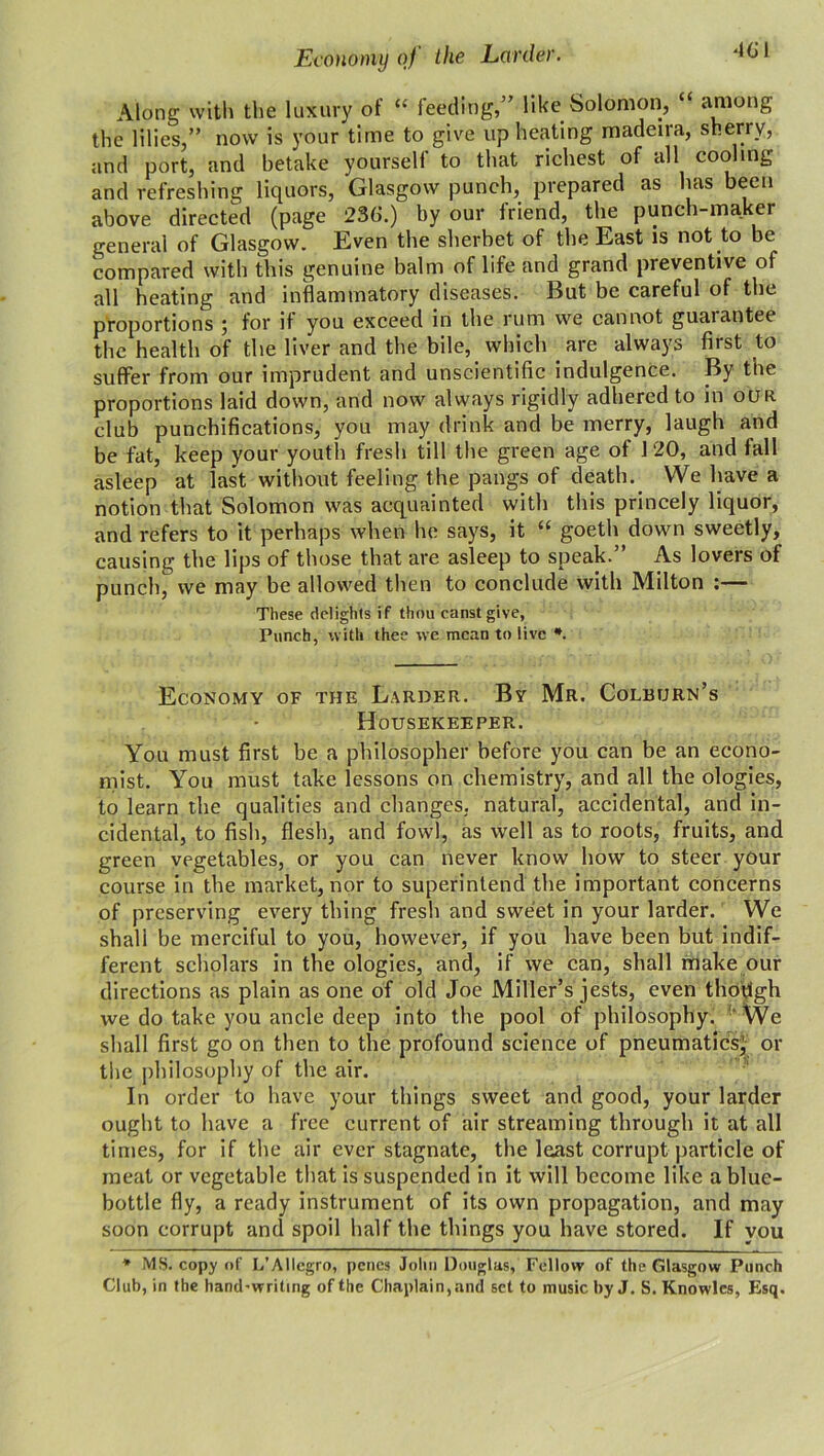 Economy of the Larder. Along with the luxury of “ feeding,” like Solomon, “ among the lilies,” now is your time to give up heating madeira, sherry, and port, and betake yourself to that richest of all cooling and refreshing liquors, Glasgow punch, prepared as has been above directed (page 236.) by our friend, the punch-maker general of Glasgow. Even the sherbet of the East is not to be compared with this genuine balm of life and grand preventive of all heating and inflammatory diseases. But be careful of the proportions ; for if you exceed in the rum we cannot guarantee the health of the liver and the bile, which are always first to suffer from our imprudent and unscientific indulgence. By the proportions laid down, and now always rigidly adhered to in our club punchifications, you may drink and be merry, laugh and be fat, keep your youth fresh till the green age of 1 20, and fall asleep at last without feeling the pangs of death.. We have a notion that Solomon was acquainted with this princely liquor, and refers to it perhaps when lie says, it “ goeth down sweetly, causing the lips of those that are asleep to speak.” As lovers of punch, we may be allowed then to conclude with Milton :— These delights if thou canst give, Punch, with thee we mean to live *. Economy of the Larder. By Mr. Colburn’s Housekeeper. You must first be a philosopher before you can be an econo- mist. You must take lessons on chemistry, and all the ologies, to learn the qualities and changes, natural, accidental, and in- cidental, to fish, flesh, and fowl, as well as to roots, fruits, and green vegetables, or you can never know how to steer your course in the market, nor to superintend the important concerns of preserving every thing fresh and sweet in your larder. We shall be merciful to you, however, if you have been but indif- ferent scholars in the ologies, and, if we can, shall make our directions as plain as one of old Joe Miller’s jests, even though we do take you ancle deep into the pool of philosophy. We shall first go on then to the profound science of pneumatics} or the philosophy of the air. In order to have your things sweet and good, your larder ought to have a free current of air streaming through it at all times, for if the air ever stagnate, the least corrupt particle of meat or vegetable that is suspended in it will become like a blue- bottle fly, a ready instrument of its own propagation, and may soon corrupt and spoil half the things you have stored. If you * MS. copy of L’Allcgro, penes John Douglas, Fellow of the Glasgow Punch Club, in the handwriting of the Chaplain, and set to music by J. S. Knowles, Esq.