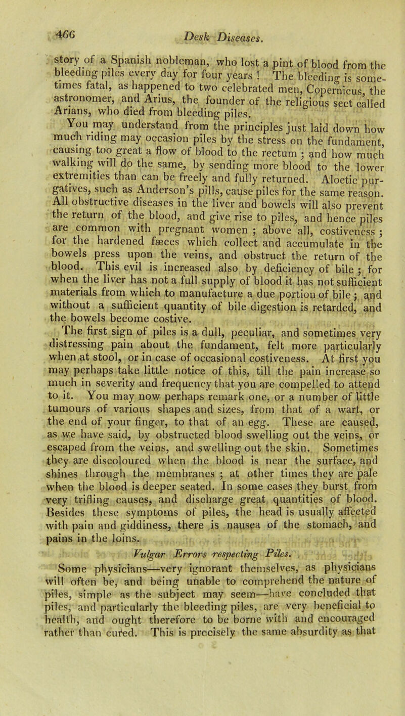 story of a Spanish nobleman, who lost a pint of blood from the bleeding piles every day for four years ! The bleeding is some- times fatal, as happened to two celebrated men, Copernicus the astronomer, and Anus, the founder of the religious sect called Arians, who died from bleeding piles. You may understand from the principles just laid down how much riding may occasion piles by the stress on the fundament, causing too great a flow of blood to the rectum ; and how much walking will do the same, by sending more blood to the lower extremities than can be freely and fully returned. Aloetic pur- gatives, such as Anderson s pills, cause piles for the same reason. All obstructive diseases in the liver and bowels will also prevent the return of the blood, and give rise to piles, and hence piles ciie common with pregnant women 5 above all, costiveness 5 for the hardened faeces which collect and accumulate in the bowels press upon the veins, and obstruct the return of the blood. This evil is increased also by deficiency of bile ; for when the liver has not a full supply of blood it has not sufficient materials from which to manufacture a due portion of bile ; and without a sufficient quantity of bile digestion is retarded, and the bowels become costive. The first sign of piles is a dull, peculiar, and sometimes very distressing pain about the fundament, felt more particularly when at stool, or in case of occasional costiveness. At first you may perhaps take little notice of this, till the pain increase so much in severity and frequency that you are compelled to attend to it. You may now perhaps remark one, or a number of little tumours of various shapes and sizes, from that of a wart, or the end of your finger, to that of an egg. These are caused, as we have said, by obstructed blood swelling out the veins, or escaped from the veins, and swelling out the skin. Sometimes they are discoloured when the blood is near the surface, and shines through the membranes ; at other times they are pale when the blood is deeper seated. In some cases they burst from very trifling causes, and discharge great quantities of blood. Besides these symptoms of piles, the head is usually affected with pain and giddiness, there is nausea of the stomach, and pains in the loins. Vulgar Errors respecting Piles. Some physicians—very ignorant themselves, as physicians will often be, and being unable to comprehend the nature of piles, simple as the subject may seem—have concluded that piles, and particularly the bleeding piles, are very beneficial to health, and ought therefore to be borne with and encouraged rather than cufed. This is precisely the same absurdity as that