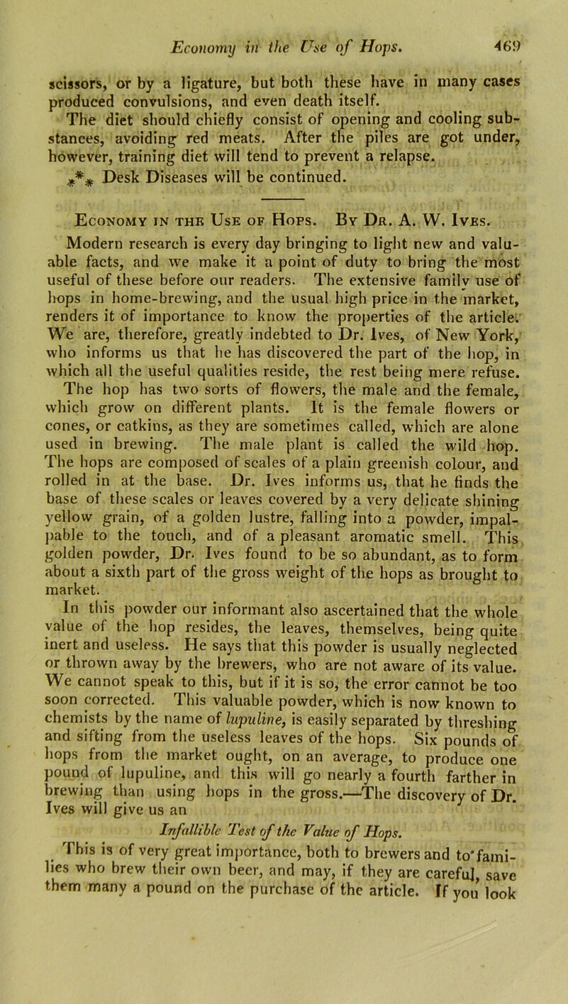 Economy in the Use of Hops. 46!) scissors, or by a ligature, but both these have in many cases produced convulsions, and even death itself. The diet should chiefly consist of opening and cooling sub- stances, avoiding red meats. After the piles are got under, however, training diet will tend to prevent a relapse. Desk Diseases will be continued. Economy in the Use of Hops. By Dr. A. W. Ives. Modern research is every day bringing to light new and valu- able facts, and we make it a point of duty to bring the most useful of these before our readers. The extensive familv use of hops in home-brewing, and the usual high price in the market, renders it of importance to know the properties of the article. We are, therefore, greatly indebted to Dr. Ives, of New York, who informs us that he has discovered the part of the hop, in which all the useful qualities reside, the rest being mere refuse. The hop has two sorts of flowers, the male and the female, which grow on different plants. It is the female flowers or cones, or catkins, as they are sometimes called, which are alone used in brewing. The male plant is called the wild hop. The hops are composed of scales of a plain greenish colour, and rolled in at the base. Dr. Ives informs us, that he finds the base of these scales or leaves covered by a very delicate shining yellow grain, of a golden lustre, falling into a powder, impal- pable to the touch, and of a pleasant aromatic smell. This golden powder, Dr. Ives found to be so abundant, as to form about a sixth part of the gross weight of the hops as brought to market. In this powder our informant also ascertained that the whole value of the hop resides, the leaves, themselves, being quite inert and useless. He says that this powder is usually neglected or thrown away by the brewers, who are not aware of its value. We cannot speak to this, but if it is so, the error cannot be too soon corrected. This valuable powder, which is now known to chemists by the name of lupuline, is easily separated by threshing and sifting from the useless leaves of the hops. Six pounds of hops from the market ought, on an average, to produce one pound of lupuline, and this will go nearly a fourth farther in brewing than using hops in the gross.—The discovery of Dr. Ives will give us an Infallible Test of the Value of Hops. This is of very great importance, both to brewers and to*fami- lies who brew their own beer, and may, if they are carefuj, save them many a pound on the purchase of the article. If you look