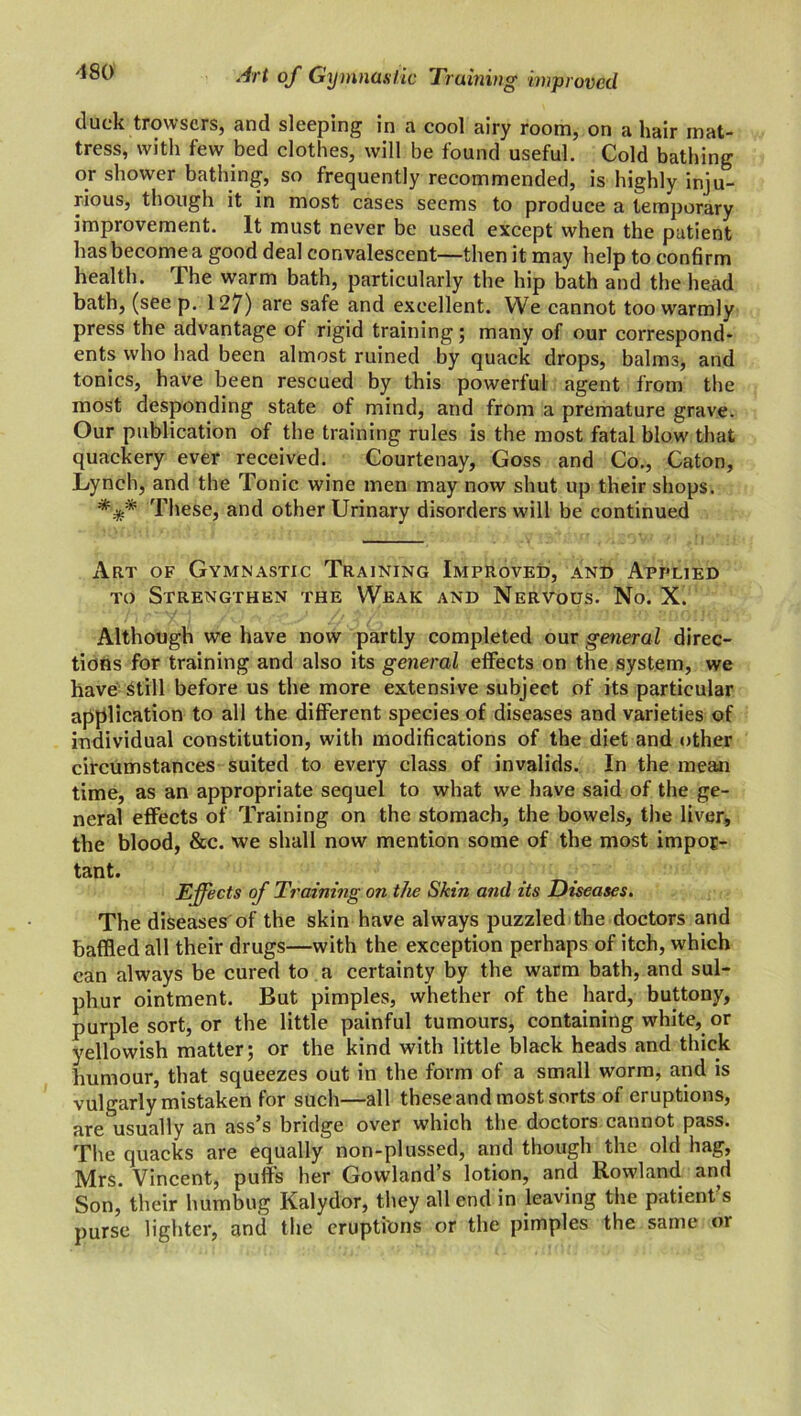 cluck trowsers, and sleeping in a cool airy room, on a hair mat- tress, with few bed clothes, will be found useful. Cold bathing or shower bathing, so frequently recommended, is highly inju- rious, though it in most cases seems to produce a temporary improvement. It must never be used except when the patient has become a good deal convalescent—then it may help to confirm health. The warm bath, particularly the hip bath and the head bath, (seep. 127) are safe and excellent. We cannot too warmly press the advantage of rigid training; many of our correspond- ents who had been almost ruined by quack drops, balrm, and tonics, have been rescued by this powerful agent from the most desponding state of mind, and from a premature grave. Our publication of the training rules is the most fatal blow that quackery ever received. Courtenay, Goss and Co., Caton, Lynch, and the Tonic wine men may now shut up their shops. These, and other Urinary disorders will be continued Art of Gymnastic Training Improved, and Applied to Strengthen the Weak and Nervous. No. X. Although we have now partly completed our general direc- tions for training and also its general effects on the system, we have Still before us the more extensive subject of its particular application to all the different species of diseases and varieties of individual constitution, with modifications of the diet and other circumstances suited to every class of invalids. In the mean time, as an appropriate sequel to what we have said of the ge- neral effects of Training on the stomach, the bowels, the liver, the blood, &c. we shall now mention some of the most impor- tant. Effects of Training on the Skin and its Diseases. The diseases of the skin have always puzzled the doctors and baffled all their drugs—with the exception perhaps of itch, which can always be cured to a certainty by the warm bath, and sul- phur ointment. But pimples, whether of the hard, buttony, purple sort, or the little painful tumours, containing white, or yellowish matter; or the kind with little black heads and thick humour, that squeezes out in the form of a small worm, and is vulgarly mistaken for such—all these and most sorts of eruptions, are usually an ass’s bridge over which the doctors cannot pass. The quacks are equally non-plussed, and though the old hag, Mrs. Vincent, puffs her Gowland’s lotion, and Rowland and Son, their humbug Kalydor, they all end in leaving the patient’s purse lighter, anil the eruptions or the pimples the same or