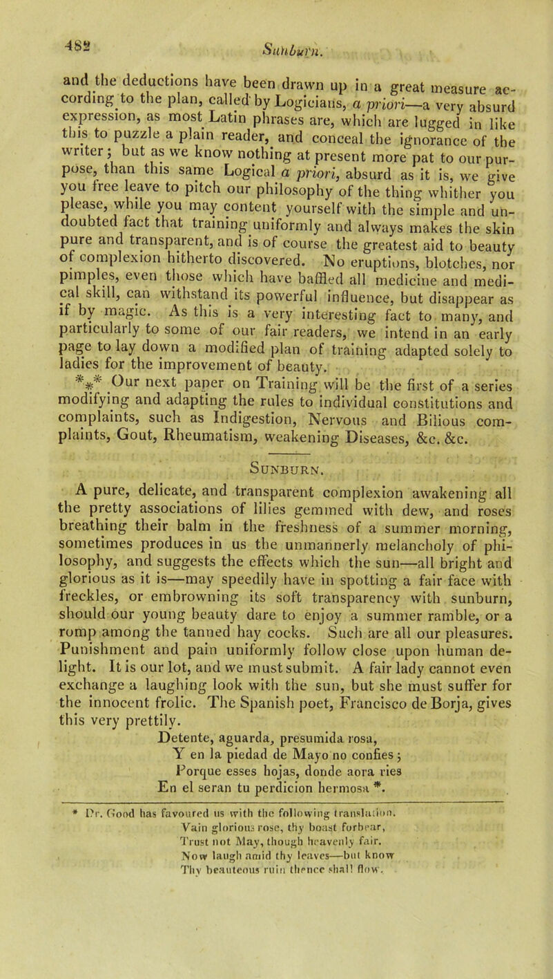 483 and the deductions have been drawn up in a great measure ac- cording to the plan, called by Logicians, a priori—a very absurd expression, as most Latin phrases are, which are lugged in like tins to puzzle a plain reader, and conceal the ignorance of the writer ; but as we know nothing at present more pat to our pur- pose, than this same Logical a priori, absurd as it is, we give you fiee leave to pitch our philosophy of the thing whither you please, while you may content yourself with the simple and un- doubted fact that training uniformly and always makes the skin pure and transparent, and is of course the greatest aid to beauty of complexion hitherto discovered. No eruptions, blotches, nor pimples, even those which have baffled all medicine and medi- cal skill, can withstand its powerful influence, but disappear as if by magic. As this is a very interesting fact to many, and particulaily to some of our fair readers, we intend in an early page to lay down a modified plan of training adapted solely to ladies for the improvement of beauty. *** .°ur next PaPer on Training, will be the first of a series modifying and adapting the rules to individual constitutions and complaints, such as Indigestion, Nervous and Bilious com- plaints, Gout, Rheumatism, weakening Diseases, &c. &c. Sunburn. A pure, delicate, and transparent complexion awakening all the pretty associations of lilies gemmed with dew, and roses breathing their balm in the freshness of a summer morning, sometimes produces in us the unmannerly melancholy of phi- losophy, and suggests the effects which the sun—all bright and glorious as it is—may speedily have in spotting a fair face with freckles, or embrowning its soft transparency with sunburn, should our young beauty dare to enjoy a summer ramble, or a romp among the tanned hay cocks. Such are all our pleasures. Punishment and pain uniformly follow close upon human de- light. It is our lot, and we must submit. A fair lady cannot even exchange a laughing look with the sun, but she must suffer for the innocent frolic. The Spanish poet, Francisco deBorja, gives this very prettily. Detente, aguarda, presumida rosa, Y en la piedad de Mayo no coufies; Porque esses hojas, dornle aora lies En el seran tu perdicion hermosa *. * Ur, Good has favoured us with the following translation. Vain glorious rose, thy boast forbear, Trust not May, though heavenly fair. Now laugh amid thy leaves—but know Thv beauteous ruin thence shall flow.