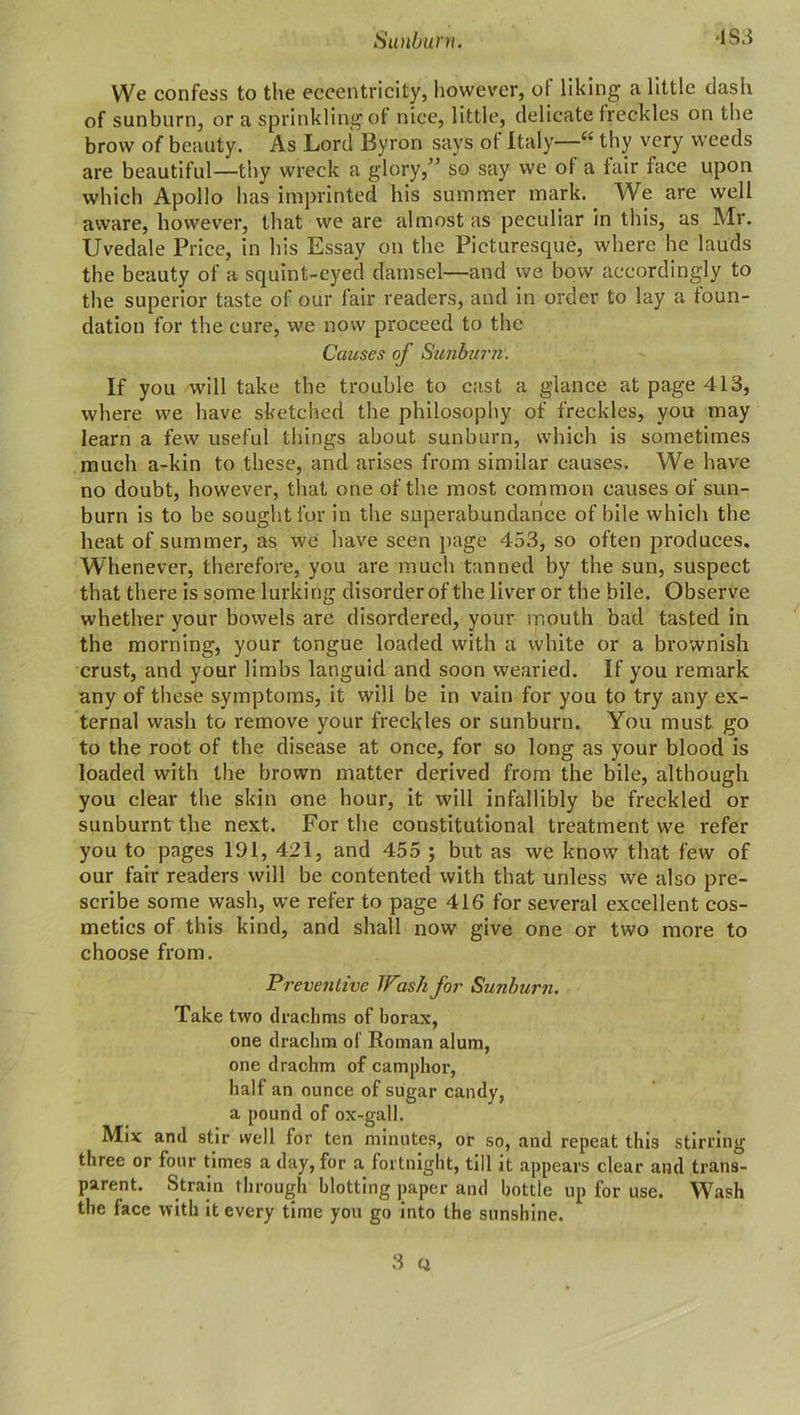 We confess to the eccentricity, however, ol liking a little dash of sunburn, or a sprinkling of nice, little, delicate freckles on the brow of beauty. As Lord Byron says ot Italy—“ thy very weeds are beautiful—thy wreck a glory,” so say we ot a fair face upon which Apollo has imprinted his summer mark. We are well aware, however, that we are almost as peculiar in this, as Mr. Uvedale Price, in his Essay on the Picturesque, where he lauds the beauty of a squint-eyed damsel—and we bow accordingly to the superior taste of our fair readers, and in order to lay a foun- dation for the cure, we now proceed to the Causes of Sunburn: If you will take the trouble to cast a glance at page 413, where we have sketched the philosophy of freckles, you may learn a few useful things about sunburn, which is sometimes much a-kin to these, and arises from similar causes. We have no doubt, however, that one of the most common causes of sun- burn is to be sought for in the superabundance of bile which the heat of summer, as we have seen page 453, so often produces. Whenever, therefore, you are much tanned by the sun, suspect that there is some lurking disorder of the liver or the bile. Observe whether your bowels are disordered, your mouth bad tasted in the morning, your tongue loaded with a white or a brownish crust, and your limbs languid and soon wearied. If you remark any of these symptoms, it will be in vain for you to try any ex- ternal wash to remove your freckles or sunburn. You must go to the root of the disease at once, for so long as your blood is loaded with the brown matter derived from the bile, although you clear the skin one hour, it will infallibly be freckled or sunburnt the next. For the constitutional treatment we refer you to pages 191, 421, and 455 ; but as we know that few of our fair readers will be contented with that unless we also pre- scribe some wash, we refer to page 416 for several excellent cos- metics of this kind, and shall now give one or two more to choose from. Preventive Wash for Sunburn. Take two drachms of borax, one drachm ol Roman alum, one drachm of camphor, half an ounce of sugar candy, a pound of ox-gall. Mix and stir well for ten minutes, or so, and repeat this stirring three or four times a day, for a fortnight, till it appears clear and trans- parent. Strain through blotting paper and bottle up for use. Wash the face with it every time you go into the sunshine.