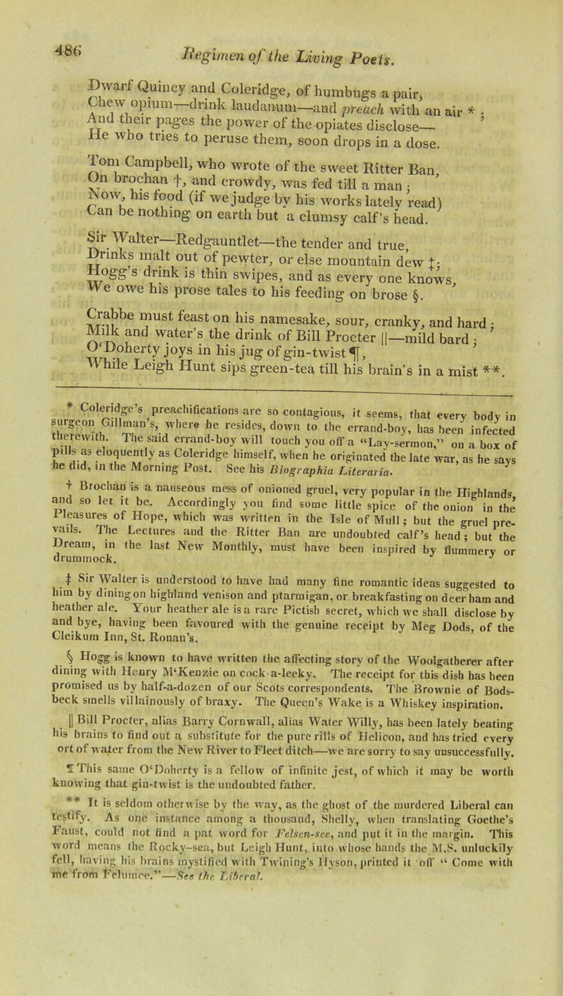 Dwarf Quincy and Coleridge, of humbugs a pair, a ie,!,°?wm drink laudanum—and preach with an air * And their pages the power of the opiates disclose— I e who tries to peruse them, soon drops in a dose. y lorn Campbell, who wrote of the sweet Ritter Ban On brochan f, and crowdy, was fed till a man : rvow his food (if we judge by his works lately read) Can be nothing on earth but a clumsy calf’s head. Sir Walter—Redgauntlet—the tender and true, links malt out of pewter, or else mountain dew t; ogg s drink is thin swipes, and as every one knows. We owe his prose tales to his feeding on brose §. Crabbe must feast on his namesake, sour, cranky, and hard : Milk and water’s the drink of Bill Procter ||—mild bard • O ifoherty joys in his jug of gin-twist ^[, While Leigh Hunt sips green-tea till his brain’s in a mist **. eotendge spreach.fications are so contagious, it seems, that every body in surgeon Gill man s, where he resides, down to the errand-boy, has been infected therewith The said errand-boy will touch you off a “Lay-sermon,” on a box of pills as eloquently as Coleridge himself, when he originated the late war, as he says he did, in the Morning Post. See his Biographia Literaria. t Brochan is a nauseous mess of onioned gruel, very popular in the Highlands and so let it be. Accordingly you find some little spice of the onion in the’ Pleasures of Hope, which was written in the Isle of Mull; but the gruel pre- vails. The Lectures and the Ritter Ban are undoubted calf’s head; but the Hream, in the last New Monthly, must have been inspired by flummery or drum mock. J f Sir Walter is understood to have had many fine romantic ideas suggested to him by diningon highland venison and ptarmigan, or breakfasting on deer ham and heather ale. Your heather ale is a rare Pictish secret, which we shall disclose by and bye, having been favoured with the genuine receipt by Meg Dods, of the Cleikum Inn, St. Ronau’s. Hogg is known to have written the affecting story of the Woolgatherer after dining with Henry M‘Kenzie on cock a-Ieeky. The receipt for this dish has been promised us by half-a-dozen of our Scots correspondents. The Brownie of Bods- beck smells villainously of braxy. The Queen’s Wake is a Whiskey inspiration. || Bill Procter, alias Barry Cornwall, alias Water Willy, has been lately beating his brains to find out a substitute for the pure rills of Helicon, and has tried every ort of M ater from the New River to Fleet ditch—we are sorry to say unsuccessfully. H This same 0‘Doherty is a fellow of infinite jest, of which it may be worth knowing that gin-twist is the undoubted father. *'* It is seldom otherwise by the way, as the ghost of the murdered Liberal can testify. As one instance among a thousand, Shelly, when translating Goethe’s Faust, could not find a pat word for Felsen-see, and put it in the margin. This word means the Rockv-sea, but Leigh Hunt, into whose hands the M.S. unluckily fell, having Ins brains mystified with Twining’s Hyson, printed it off “ Come with me from Felumee.”—See the Liberal.