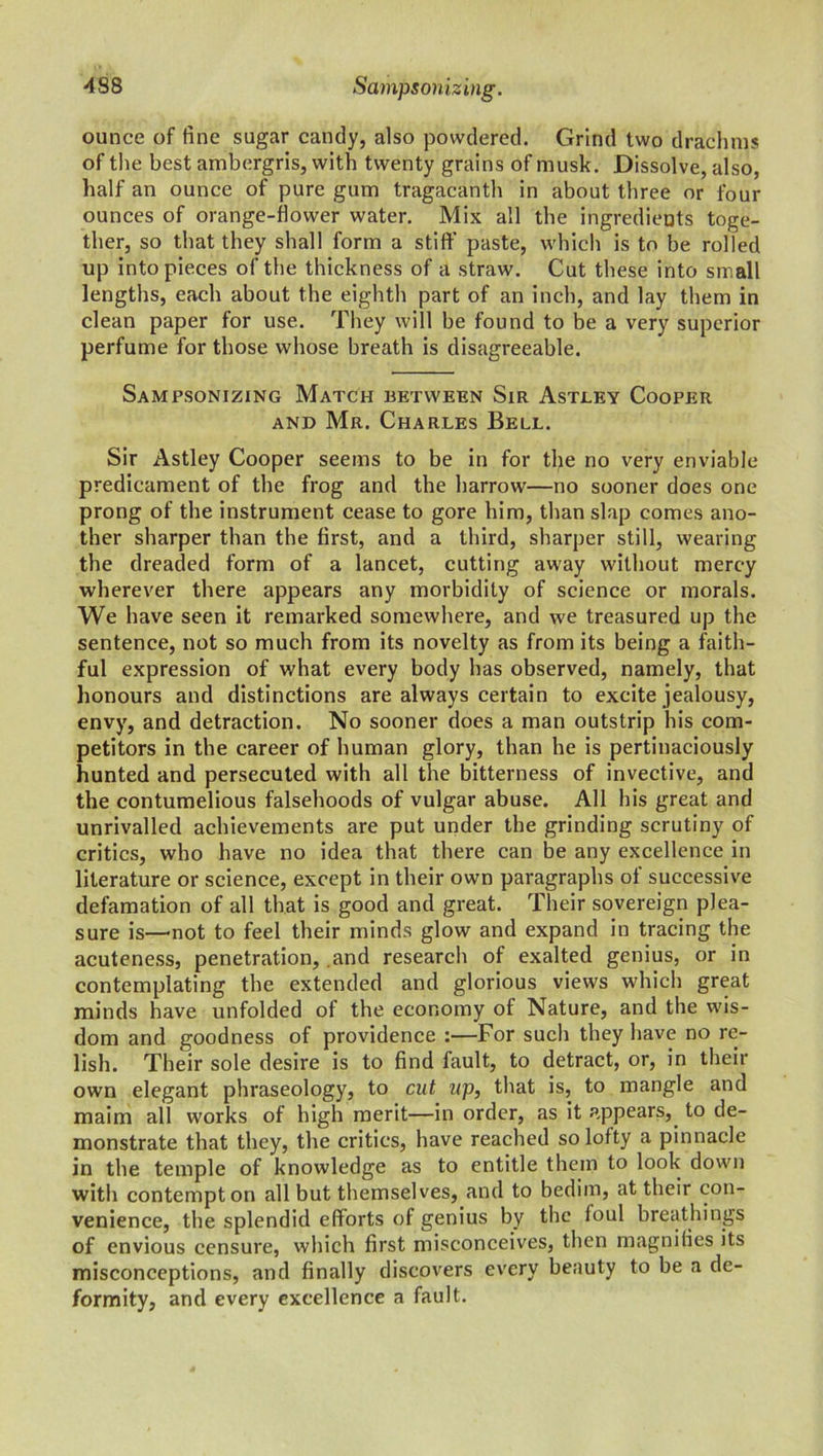 ounce of fine sugar candy, also powdered. Grind two drachms of the best ambergris, with twenty grains of musk. Dissolve, also, half an ounce of pure gum tragacanth in about three or four ounces of orange-flower water. Mix all the ingredients toge- ther, so that they shall form a stiff paste, which is to be rolled up into pieces of the thickness of a straw. Cut these into sm all lengths, each about the eighth part of an inch, and lay them in clean paper for use. They will be found to be a very superior perfume for those whose breath is disagreeable. Sampsonizing Match between Sir Astley Cooper and Mr. Charles Bell. Sir Astley Cooper seems to be in for the no very enviable predicament of the frog and the harrow—no sooner does one prong of the instrument cease to gore him, than slap comes ano- ther sharper than the first, and a third, sharper still, wearing the dreaded form of a lancet, cutting away without mercy wherever there appears any morbidity of science or morals. We have seen it remarked somewhere, and we treasured up the sentence, not so much from its novelty as from its being a faith- ful expression of what every body has observed, namely, that honours and distinctions are always certain to excite jealousy, envy, and detraction. No sooner does a man outstrip his com- petitors in the career of human glory, than he is pertinaciously hunted and persecuted with all the bitterness of invective, and the contumelious falsehoods of vulgar abuse. All his great and unrivalled achievements are put under the grinding scrutiny of critics, who have no idea that there can be any excellence in literature or science, except in their own paragraphs of successive defamation of all that is good and great. Their sovereign plea- sure is—not to feel their minds glow and expand in tracing the acuteness, penetration, .and research of exalted genius, or in contemplating the extended and glorious views which great minds have unfolded of the economy of Nature, and the wis- dom and goodness of providence :—For such they have no re- lish. Their sole desire is to find fault, to detract, or, in their own elegant phraseology, to cut up, that is, to mangle and maim all works of high merit—in order, as it appears, to de- monstrate that they, the critics, have reached so lofty a pinnacle in the temple of knowledge as to entitle them to look down with contempt on all but themselves, and to bedim, at their con- venience, the splendid efforts of genius by the loul breathings of envious censure, which first misconceives, then magnifies its misconceptions, and finally discovers every beauty to be a de- formity, and every excellence a fault.