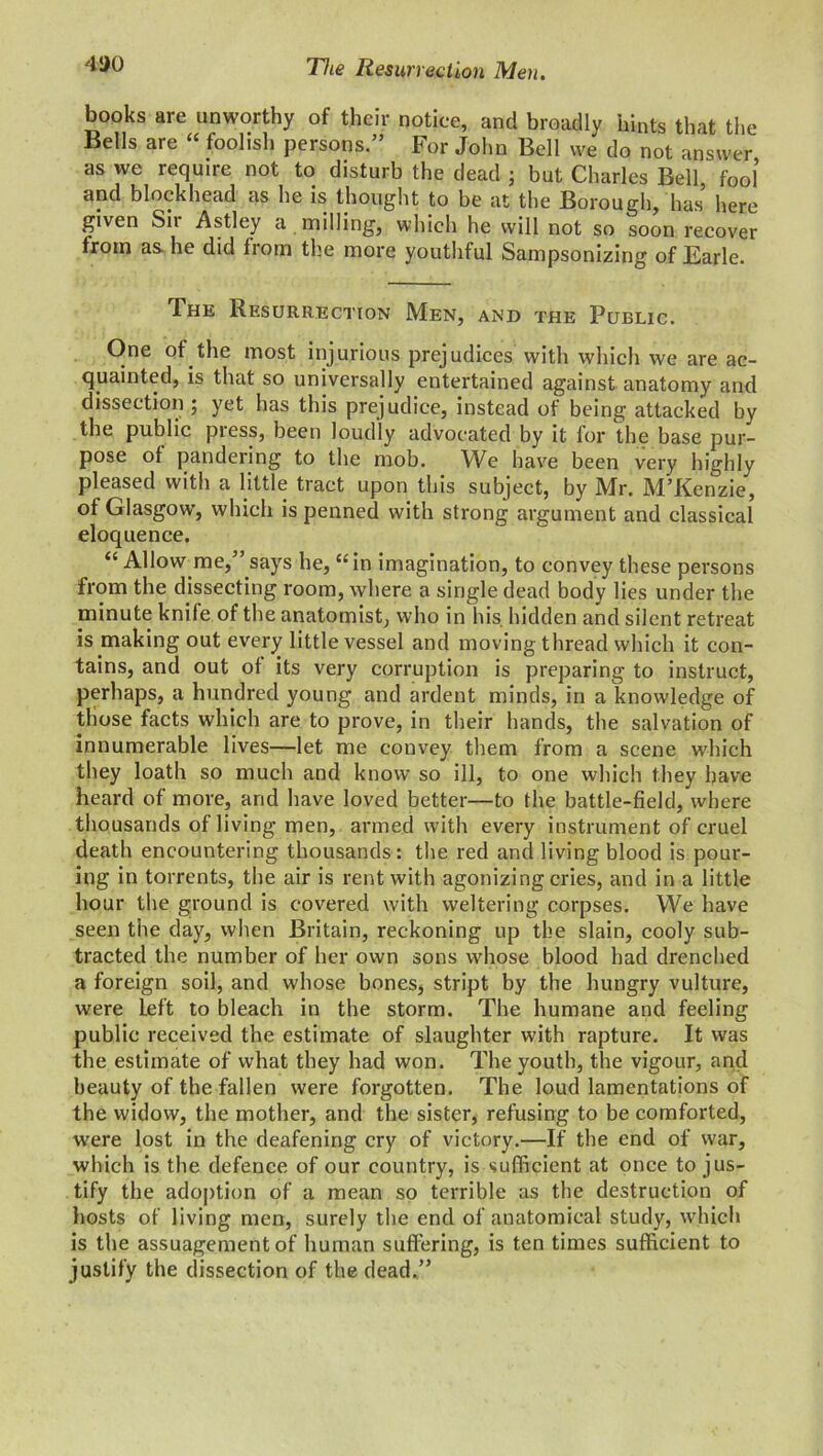 4!)0 The Resurrection Men. books are unworthy of their notice, and broadly hints that the Bells are “ foolish persons.” For John Bell vve^ do not answer as we require not to disturb the dead ; but Charles Bel], fool and blockhead as he is thought to be at the Borough, has here given Sii Astley a milling, which he will not so soon recover trom as he did from the more youthful Sampsonizing of Earle. The Resurrection Men, and the Public. One of the most injurious prejudices with which we are ac- quainted, is that so universally entertained against anatomy and dissection ; yet has this prejudice, instead of being attacked by the public pi ess, been loudly advocated by it for the base pur- pose of pandering to the mob. We have been very highly pleased with a little tract upon this subject, by Mr. M’Kenzie, of Glasgow’, which is penned with strong argument and classical eloquence. “ Allow me,” says he, “in imagination, to convey these persons from the dissecting room, where a single dead body lies under the minute knife of the anatomist, who in his. hidden and silent retreat is making out every little vessel and moving thread which it con- tains, and out of its very corruption is preparing to instruct, perhaps, a hundred young and ardent minds, in a knowledge of those facts which are to prove, in their hands, the salvation of innumerable lives—let me convey them from a scene which they loath so much and know so ill, to one which they have heard of more, and have loved better—to the battle-field, where thousands of living men, armed with every instrument of cruel death encountering thousands: the red and living blood is pour- ing in torrents, the air is rent with agonizing cries, and in a little hour the ground is covered with weltering corpses. We have seen the day, when Britain, reckoning up the slain, cooly sub- tracted the number of her own sons whose blood had drenched a foreign soil, and whose bones* stript by the hungry vulture, were Left to bleach in the storm. The humane and feeling public received the estimate of slaughter with rapture. It was the estimate of what they had won. The youth, the vigour, and beauty of the fallen were forgotten. The loud lamentations of the widow, the mother, and the sister, refusing to be comforted, were lost in the deafening cry of victory.—If the end of war, which is the defence of our country, is sufficient at once to jus- tify the adoption of a mean so terrible as the destruction of hosts of living men, surely the end of anatomical study, which is the assuagement of human suffering, is ten times sufficient to justify the dissection of the dead.”