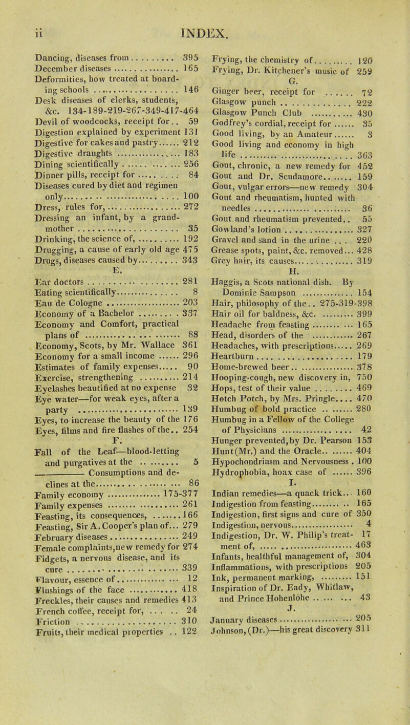 Dancing, diseases from 395 December diseases 165 Deformities, how treated at board- ing schools 146 Desk diseases of clerks, students, &c. 134-189-219-267-349-417-464 Devil of woodcocks, receipt for.. 59 Digestion explained by experiment 131 Digestive forcakesand pastry 212 Digestive draughts 183 Dining scientifically 256 Dinner pills, receipt for 84 Diseases cured by diet and regimen only 100 Dress, rules for, 272 Dressing an infant, by a grand- mother 35 Drinking, the science of, 192 Drugging, a cause of early old age 475 Drugs, diseases caused by 343 E. Ear doctors 281 Eating scientifically 8 Eau de Cologne 203 Economy of a Bachelor 337 Economy and Comfort, practical plans of 88 Economy, Scots, by Mr. Wallace 361 Economy for a small income 296 Estimates of family expenses 90 Exercise, strengthening 214 Eyelashes beautified at no expense 32 Eye water—for weak eyes, after a party 139 Eyes, to increase the beauty of the 176 Eyes, films and fire flashes of the.. 254 F. Fall of the Leaf—blood-letting and purgatives at the 5 Consumptions and de- clines at the 86 Family economy 175-377 Family expenses 261 Feasting, its consequences, 166 Feasting, Sir A.Cooper’s plan of... 279 February diseases 249 Female complaints,new remedy for 274 Fidgets, a nervous disease, and its cure 339 Flavour, essence of 12 Flushings of the face 418 Freckles, their causes and remedies 413 French coffee, receipt for, ...... 24 Friction 310 Fruits, their medical properties .. 122 Frying, the chemistry of 120 Frying, Dr. Kitchener’s music of 259 G. Ginger beer, receipt for 72 Glasgow punch 222 Glasgow Punch Club 430 Godfrey’s cordial, receipt for 35 Good living, by an Amateur 3 Good living and economy in high life 363 Gout, chronic, a new remedy for 452 Gout and Dr. Scudamore 159 Gout, vulgar errors—new remedy 304 Gout and rheumatism, hunted with needles 36 Gout and rheumatism prevented.. 55 Gowland’s lotion 327 Gravel and sand in the urine ... 220 Grease spots, paint,&c. removed... 428 Grey hair, its causes 319 H. Haggis, a Scots national dish. By Dominie Sampson 154 Hair, philosophy of the.. 275-319-398 Hair oil for baldness, &c 399 Headache from feasting 165 Head, disorders of the 267 Headaches, with prescriptions 269 Heartburn 179 Home-brewed beer 378 Hooping-cough, new discovery in, 750 Hops, test of their value 469 Hotch Potch, by Mrs. Pringle.... 470 Humbug of bold practice 280 Humbug in a Fellow of the College of Physicians 42 Hunger prevented,by Dr. Pearson 153 Hunt(Mr.) and the Oracle 404 Hypochondriasm and Nervousness . 100 Hydrophobia, hoax case of 396 I. Indian remedies—a quack trick... 160 Indigestion from feasting 165 Indigestion, first signs and cure of 350 Indigestion, nervous 4 Indigestion, Dr. W. Philip's treat- 17 ment of, 463 Infants, healthful management of, 304 Inflammations, with prescriptions 205 Ink, permanent marking, 151 Inspiration of Dr. Eady, Whitlaw, and Prince Hohenlohe 43 J. January diseases 205 Johnson, (Dr.)—his great discovery 311