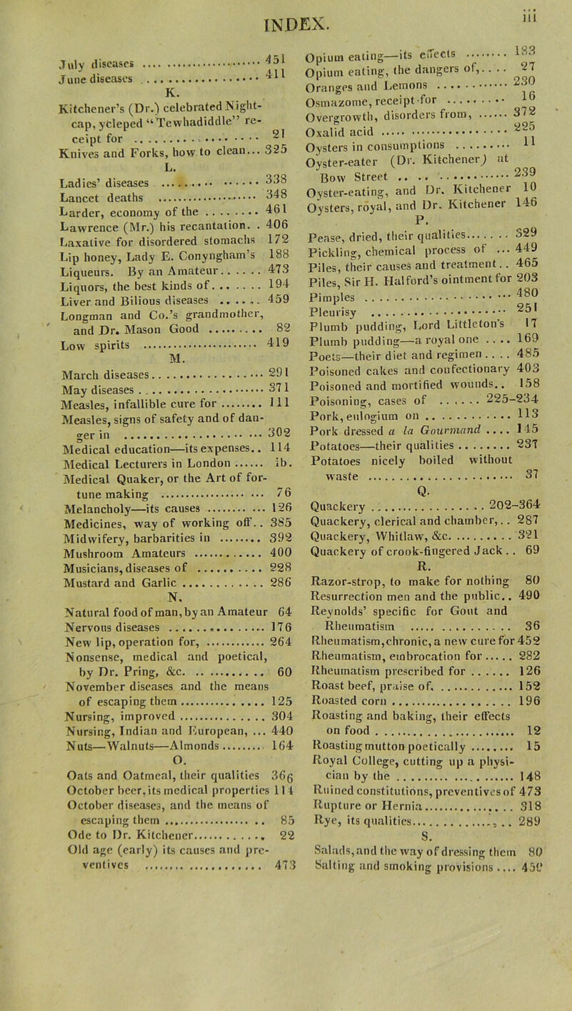 July diseases June diseases .. .. 411 K. Kitchener’s (Dr.) celebrated N ight- cap, ycleped “Tewhadiddle” re- ceipt for Knives and Forks, how to clean... 325 L. Ladies’ diseases 33b Lancet deaths ^48 Larder, economy of the 461 Lawrence (Mr.) his recantation. . 406 Laxative for disordered stomachs 172 Lip honey, Lady E. Conyngham’s 188 Liqueurs. By an Amateur 473 Liquors, the best kinds of 194 Liver and Bilious diseases 459 Longman and Co.’s grandmother, and Dr. Mason Good 82 Low spirits 419 M. March diseases 291 May diseases 371 Measles, infallible cure for Ill Measles, signs of safety and of dan- Medical education—its expenses.. 114 Medical Lecturers in London ib. Medical Quaker, or the Art of for- tune making 76 Melancholy—its causes 126 Medicines, way of working off.. 385 Midwifery, barbarities in 392 Mushroom Amateurs 400 Musicians, diseases of 228 Mustard and Garlic 286 N, Natural foodof man,byan Amateur 64 Nervous diseases 176 New lip, operation for, 264 Nonsense, medical and poetical, by Dr. Pring, &c 60 November diseases and the means of escaping them 125 Nursing, improved 304 Nursing, Indian and European, ... 440 Nuts—Walnuts—Almonds 164 O. Oats and Oatmeal, their qualities 36g October beer, its medical properties 114 October diseases, and the means of escaping them 85 Ode to Dr. Kitchener 22 Old age (early) its causes and pre- ventives 473 Opium eating—its effects Opium eating, the dangers ot, 27 Oranges and Lemons Osmazome, receipt for Overgrowth, disorders from, 3/2 Oxalid acid Oysters in consumptions 11 Oyster-eater (Dr. Kitchener) at Bow Street 2-^ Oyster-eating, and Dr. Kitchener 10 Oysters, royal, and Dr. Kitchener 146 Pease, dried, their qualities j29 Pickling, chemical process of ...449 Piles, tiicir causes and treatment.. 465 Piles, Sir II. Halford’s ointment for 203 Pimples 480 Pleurisy Plumb pudding, Lord Littleton s 17 Plumb pudding—a royal one .... 169 Poets—their diet and regimen .... 4S5 Poisoned cakes and confectionary 403 Poisoned and mortified wounds.. 158 Poisoning, cases of 225-234 Pork,eulogium on H3 Pork dressed a la Gourmand .... 145 Potatoes—their qualities 237 Potatoes nicely boiled without waste 37 Q. Quackery 202-364 Quackery, clerical and chamber,. . 287 Quackery, Whitlaw, &c 321 Quackery of crook-fingered Jack .. 69 R. Razor-strop, to make for nothing 80 Resurrection men and the public.. 490 Reynolds’ specific for Gout and Rheumatism 36 Rheumatism,chronic, a new cure for 452 Rheumatism, embrocation for 282 Rheumatism prescribed for 126 Roast beef, praise of, 152 Roasted corn 196 Roasting and baking, their effects on food 12 Roasting mutton poetically 15 Royal College, cutting up a physi- cian by the 148 Ruined constitutions, preventives of 473 Rupture or Hernia 318 Rye, its qualities ... 289 S. Salads, and the way of dressing them 80 Salting and smoking provisions .... 459