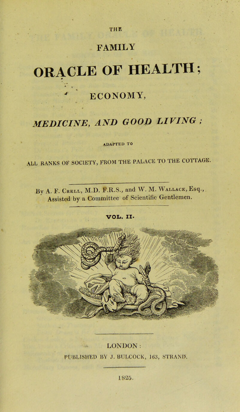 THIS FAMILY ORACLE OF HEALTH; * i ' ECONOMY, / MEDICINE, AND GOOD LIVING ; adapted to ALL RANKS OF SOCIETY, FROM THE PALACE TO THE COTTAGE. By A. F. Crell, M.D. F.R.S., and W. M. Wallace, Esq., Assisted by a Committee of Scientific Gentlemen. VOL. II- LONDON: PUBLISHED BY J. BULCOCK, 163, STRAND. 1S25