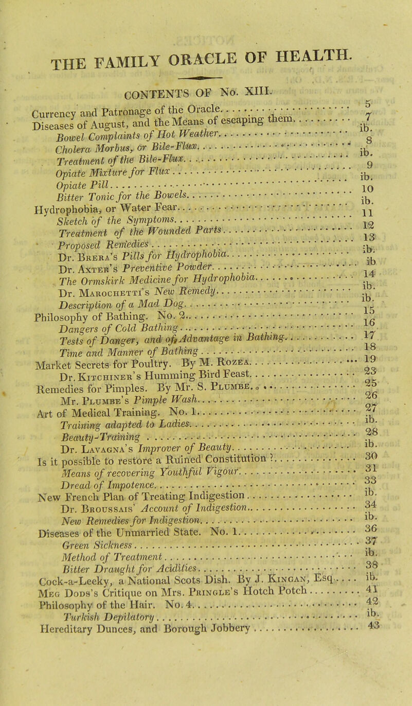 the family oracle of health. CONTENTS OF No. XIII. Currency and Patronage of the Oracle ;••••' - Diseases7of August, and the Means of escaping them .£ Bowel Complaints of Hot Weather g Cholera Morbus,, or Bile-Flux * ib< Treatment of the Bile-Flux.. .. g Opiate Mixture for Flux •4 4 ib> Opiate Pill - - jq Bitter Tonic for the Bowels -b Hydrophobia, or Water Fear n* Sketch of the Symptoms Treatment of the Wounded Parts Proposed Reniedies - m Dr. Brera’s Pills for Hydrophobia • 1 • Dr. Axter’s Preventive Powder The Ormskirk Medicine for Hydrophobia Dr. Marochetti’s New Remedy .b‘ Description of a Mad Dog ’ Philosophy of Bathing. No. 2 Dangers of Cold Bathing Tests of Danger, and of, Advantage in Bathing, i / Time and Manner of Bathing J Market Secrets for Poultry. By M. Dr. Kitchiner’s Humming Bird Feast jo Remedies for Pimples. By Mr. S. Plumbe.o  Mr. Plumbe’s Pimple Wash... . ■ • * Art of Medical Training. No. 1 • • ■ ^ Training adapted to Ladies 1 ' Beauty-Training Dr. Lavagna’s Improver of Beauty... . • • ib- is it possible to restore a Ruined Constitution r 30 Means of recovering Youthful Vigour 3 Dread of Impotence _ . New French Plan of Treating Indigestion 1 • Dr. Broussais’ Account of Indigestion 34 New Remedies for Indigestion. Diseases of the Unmarried State. No. 1 36 Green Sickness Method of Treatment '• • • 1*)* Bitter Draught for Acidities ^ 3’S Cock-a-Leeky, a National Scots Dish. By J. Kingan, Esq ib. Meg Dods’s Critique on Mrs. Pringle’s Hotch Potch 41 Philosophy of the Hair. No. 4 Hereditary Dunces, and Borough Jobbery 43