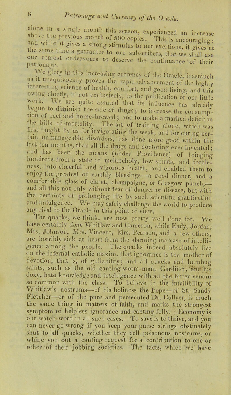 il! a S'nr'ie mol,tl' ‘I'is season, experienced an increase an , l iC PtrcV'°S m°th °f 500 C0P'CS- Tl>« is encouraging ■ and While it gives a strong stimulus to our exertions, it gives^t o n- Tn«,! a/arantee 10 ,»“r subscribers, (hat we shall use citron- ° 1 dcavours to tleserve the continuance of their V, e giory in this increasing currency of the Oracle, inasmuch ns it unequivocally proves the rapid advancement of the highly interesting science oi health, comfort, and good living, and this owing chiefly, if not exclusively, to the publication of our little work. We are quite assured that its influence has already negun to diminish the sale of drugs; to increase the consump- tion of beef and home-brewed ; and to make a marked deficit in the bills of mortality. The art of training alone, which was tnsc taught by us for invigorating the weak, and for curing cer- tain unmanageable disorders, has done more good within the last ten months, than all the drugs and doctoring ever invented; and has been the means (under Providence) of bringing hundreds from a state of melancholy, low spirits, and feeble- ness, into cheerful and vigorous health, and enabled them to enjoy the greatest of earthly blessings—a good dinner, and a comfortable glass of claret, champaigne, or Glasgow punch,— and all this not only without tear of danger or disease, but with the certainty of prolonging life by such scientific gratification and indulgence. We may safely challenge the world to produce any rival to the Oracle in this point of view. The quacks, we think, are now pretty well done for. We have certainly dune Whitlaw and Cameron, while Eady, Jordan, Mrs. Johnson, Mrs. Vincent, Mrs. Pearson, and a few others, are horribly sick at heart from the alarming increase of intelli- gence among the people. The quacks indeed absolutely live on the infernal catholic maxim, that ignorance is the mother of devotion, that is, of gullability; and all quacks and humbug saints, such as the old canting worm-man, Gardiner,‘and his doxy, hate knowledge and intelligence with all the bitter venom so common with the class. To believe in the infallibility of Whitlaw’s nostrums—of his holiness the Pope—of St. Sandy Fletcher—or of the pure and persecuted Dr. Collyer, is much the same thing in matters of faith, and marks the strongest symptom of helpless ignorance and canting folly. Economy is our watch-word in all such cases. To save is to thrive, and you can never go wrong if you keep your purse strings obstinately .shut to all quacks, whether they sell poisonous nostrums, or whine you out a canting request for a contribution to one or other of their jobbing societies. The facts, which we have