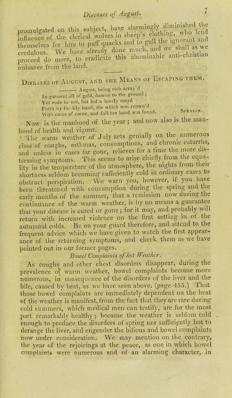 promulgated on this subject, have alarm'q,!!'*'wtio^end hire to puff quacks and to gull the ignorarff and credulous. We have already done much, and we shal £we proceed do more, to eradicate this abominable anti-cl.iistiar nuisance from the land. Diseases of August, and the Means of Escaping them. August, being rich array’d Jn garment all of gold, downe to the ground ; Yet rode lie not, but led a lovely mayd Forth by the lily hand, the which was crown’d With cares of come, and full her hand was found. Now is the manhood of the year ; and now also is the man- hood of health and vigour. . , The warm weather of July acts genially on the. numeious class of coughs, asthmas, consumptions, and chronic catarrhs, and unless in cases far gone, relieves for a time the more dis- tressing symptoms. This seems to arise chiefly from the equa- lity in the temperature of the atmosphere, the nights from then shortness seldom becoming sufficiently cold in ordinary cases to obstruct perspiration. We warn you,. however, if you have been threatened with consumption during the spring and the early months of the summer, that a remission now during the continuance of the warm weather, is by no means a guarantee that your disease is cured or gone; for it may, and probably will return with increased violence on the first setting in of the autumnal colds. Be on your guard therefore, and attend to the frequent advice which we have given to watch the first appear- ance of the returning symptoms, and check them as we have pointed out in our former pages. Bowel Complaints of hot Weather. As coughs and other chest disorders disappear, during the prevalence o^ warm weather, bowel complaints become more numerous, in consequence of the disorders of the liver and the bile, caused by heat, as we have seen above, (page 455.) rl hat those bowel complaints are immediately dependent on the heat of the weather is manifest,from the fact that they are rare during cold summers, which medical men can testify, are for the most part remarkably healthy ; because the weather is seldom cold enough to produce the disorders of spring nor sufficiently hot to derange the liver, and engender the bilious and bowel complaints now under consideration. We may mention on the contrary, the year of the rejoicings at the peace, as one in which bowel complaints were numerous and of an alarming character, in