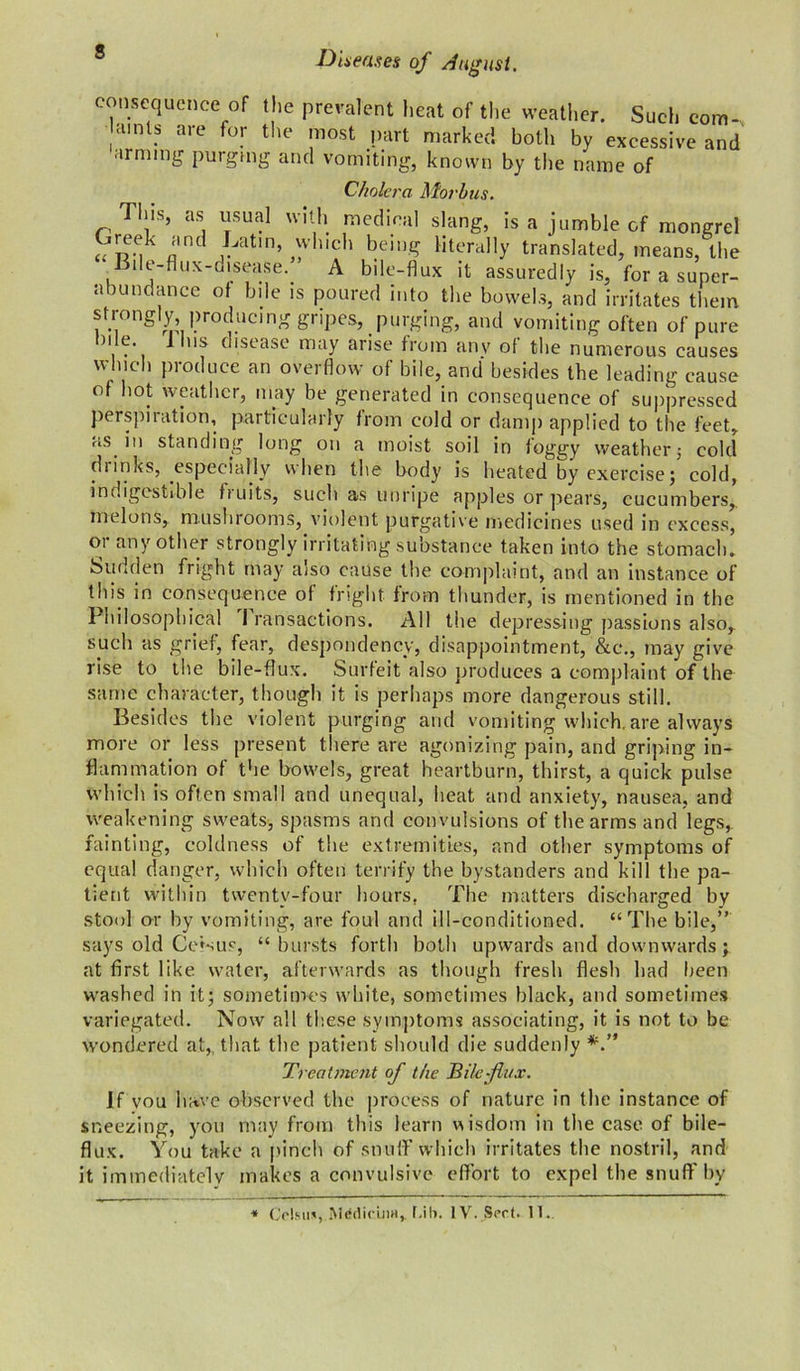 s lem ure Diseases of August. consequence of the prevalent heat of the weather. Such com- lamls are for the most part marked both by excessive and arming purging and vomiting, known by the name of Cholera Morbus. This, as usual with medical slang, is a jumble of mongrel „ 'md *jatm’ *’Iuch being literally translated, means, the Bile-flux-disease. A bile-flux it assuredly is, for a super- abundance of bile is poured into the bowels, and irritates the strongty producing gripes, purging, and vomiting often of p n e. J us disease may arise from anv of the numerous causes which produce an overflow of bile, and besides the leading cause of hot weather, may be generated in consequence of suppressed perspiration, particularly from cold or damp applied to the feet, as in standing long on a moist soil in foggy weather j cold drinks, especially when the body is heated by exercise; cold, indigestible fruits, such as unripe apples or pears, cucumbers,, melons, mushrooms, violent purgative medicines used in excess, or any other strongly irritating substance taken into the stomach. Sudden fright may also cause the complaint, and an instance of this in consequence of fright from thunder, is mentioned in the Philosophical 1 ransaetions. All the depressing passions also, such as grief, fear, despondency, disappointment, &c., may give rise to the bile-flux. Surfeit also produces a complaint of the same character, though it is perhaps more dangerous still. Besides the violent purging and vomiting which.are always more or less present there are agonizing pain, and griping in- flammation of the bowels, great heartburn, thirst, a quick pulse which is often small and unequal, heat and anxiety, nausea, and weakening sweats, spasms and convulsions of the arms and legs, fainting, coldness of the extremities, and other symptoms of equal danger, which often terrify the bystanders and kill the pa- tient within twenty-four hours. The matters discharged by stool or by vomiting, are foul and ill-conditioned. “The bile,” says old Ce'sus, “ bursts forth both upwards and downwards; at first like water, afterwards as though fresh flesh had been washed in it; sometimes white, sometimes black, and sometimes variegated. Now all these symptoms associating, it is not to be wondered at, that the patient should die suddenly Treatment of the Tile flux. If vou have observed the process of nature in the instance of sneezing, you may from this learn wisdom in the case of bile- flux. You take a pinch of snuff which irritates the nostril, and it immediately makes a convulsive effort to expel the snuff by