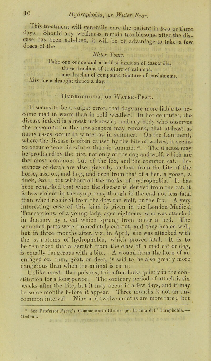 This treatment will generally cure the patient in two or three days. Should any weakness remain troublesome after the dis- ease has been subdued, it will be of advantage to take a few doses of the Bitter Tonic. Take one ounce and a hall of infusion of cascarilla, th ree drachms of tincture of calumba, one drachm of compound tincture of cardamoms. Mix for a draught thrice a day. Hydrophobia, or Water-Fear. It seems to be a vulgar error, that dogs are more liable to be- come mad in warm than in cold weather. In hot countries, the disease indeed is almost unknown ; and any body who observes the accounts in the newspapers may remark, that at least as many cases occur in winter as in summer. On the Continent, where the disease is often caused bv the bite of wolves, it seems to occur oftener in winter than in summer*. The disease may be produced by the bite, not only of the dog and wolf, which are the most common, but of the fox, and the common cat. In- stances of death are also given by authors from the bite of the horse, ass, ox, and hog, and even from that of a hen, a goose, a duck, &c.; but without all the marks of hydrophobia. It has been remarked that when the disease is derived from the cat, it is less violent in the symptoms, though in the end not less fatal than when received from the dog, the wolf, or the fox. A very interesting case of this kind is given in the London Medical Transactions, of a young lady, aged eighteen, who was attacked in January by a cat which sprung from under a bed. The wounded parts were immediately cut out, and they healed well, but in three months after, viz. in April, she was attacked with the symptoms of hydrophobia, which proved fatal. It is to be remarked that a scratch from the claw of a mad cat or dog, is equally dangerous with a bite. A wound from the horn of an enraged ox, ram, goat, or deer, is said to be also greatly more dangerous than when the animal is calm. Unlike most other poisons, this often lurks quietly in the con- stitution for a long period. The ordinary period of attack is six weeks after the bite, but it may occur in a few days, and it may be some months before it appear. Three months is not an un- common interval. Nine and twelve months are more rare ; but * See Professor Brera’s Coinmentario Clinico per la cura dell’ Idropliobia,— Modena.