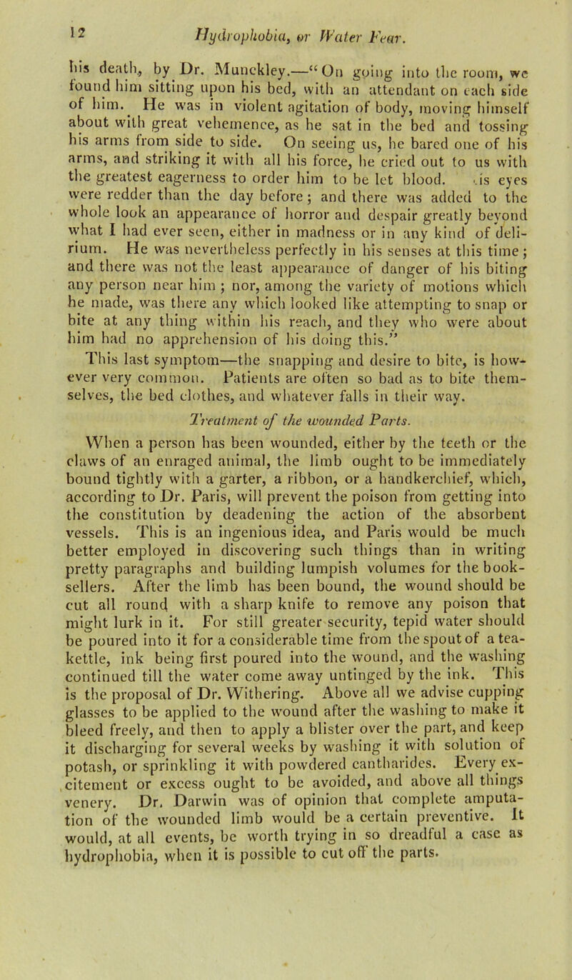 Iiis death., by Dr. Muuckley.—“On going into the room, we found him sitting upon his bed, with an attendant on each side of him.. He was in violent agitation ot body, moving himself about with great vehemence, as he sat in the bed and tossing his arms from side to side. On seeing us, he bared one of his arms, and striking it with all his force, he cried out to us with the greatest eagerness to order him to be let blood. '.is eyes were redder than the day before; and there was added to the whole look an appearance of horror and despair greatly beyond what I had ever seen, either in madness or in any kind of deli- rium. He was nevertheless perfectly in his senses at this time; and there was not the least appearance of danger of his biting any person near him ; nor, among the variety of motions which he made, was there any which looked like attempting to snap or bite at any thing within his reach, and they who were about him had no apprehension of his doing this.” This last symptom—the snapping and desire to bite, is how- ever very common. Patients are often so bad as to bite them- selves, the bed clothes, and whatever falls in their way. Treatment of the wounded Parts. When a person has been wounded, either by the teeth or the claws of an enraged animal, the limb ought to be immediately bound tightly with a garter, a ribbon, or a handkerchief, which, according to Dr. Paris, will prevent the poison from getting into the constitution by deadening the action of the absorbent vessels. This is an ingenious idea, and Paris would be much better employed in discovering such things than in writing pretty paragraphs and building lumpish volumes for the book- sellers. After the limb has been bound, the wound should be cut all round with a sharp knife to remove any poison that might lurk in it. For still greater security, tepid water should be poured into it for a considerable time from the spout of a tea- kettle, ink being first poured into the wound, and the washing continued till the water come away untinged by the ink. This is the proposal of Dr. Withering. Above all we advise cupping glasses to be applied to the wound after the washing to make it bleed freely, and then to apply a blister over the part, and keep it discharging for several weeks by washing it with solution of potash, or sprinkling it with powdered cantharides. Every ex- citement or excess ought to be avoided, and above all tilings venery. Dr, Darwin was of opinion that complete amputa- tion of the wounded limb would be a certain preventive. It would, at all events, be worth trying in so dreadful a case as hydrophobia, when it is possible to cut ofl the parts.