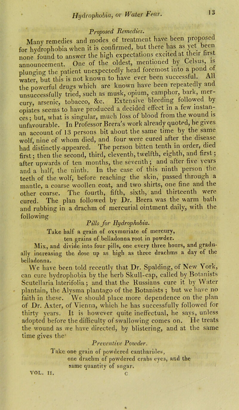 Proposed Remedies. Many remedies and modes of treatment have been proposed for hydrophobia when it is confirmed, but there has as yet been none found to answer the high expectations excited at their first announcement. One of the oldest, mentioned by e sus, is plunging the patient unexpectedly head foremost into a pond ot water but this is not known to have ever been successful. All the powerful drugs which are known have been repeatedly and unsuccessfully tried, such as musk, opium, camphor, bark, mer- cury, arsenic, tobacco, &c. Extensive bleeding followed by opiates seems to have produced a decided effect in a few instan- ces; but, what is singular, much loss of blood from the wound is unfavourable. In Professor Brera’s work already quoted, he gives an account of 13 persons bit about the same time by the same wolf, nine of whom died, and four were cured after the disease had distinctly appeared. The person bitten tenth in older, died first; then the second, third, eleventh, twelfth, eighth, and first; after upwards of ten months, the seventh; and aftei five yeais and a half, the ninth. In the case of this ninth person the teeth of the wolf, before reaching the skin, passed through a mantle, a coarse woollen coat, and two shirts, one fine and the other coarse. The fourth, fifth, sixth, and thirteenth were cured. The plan followed by Dr. Brera was the warm bath and rubbing in a drachm of mercurial ointment daily, with the following Pills for Hydrophobia. Take half a grain of oxvmuriate of mercury, ten grains of belladonna root in powder. Mix, and divide into four pills, one every three hours, and gradu- ally increasing the dose up as high as three drachms a day of the belladonna. We have been told recently that Dr. Spalding, of New York, can cure hydrophobia by the herb Skull-cap, called by Botanists Scutellaria laterifolia; and that the Russians cure it by Water plantain, the Alysma plantago of the Botanists ; but we have no faith in these. We should place more dependence on the plan of Dr. Axter, of Vienna, which he has successfully followed for thirty years. It is however quite ineffectual, he says, unless adopted before the difficulty of swallowing comes on. He treats the wound as we have directed, by blistering, and at the same time gives the’ Preventive Powder. Take one grain of powdered cantharides, one drachm of powdered crabs eyes, and the same quantity of sugar. C VOL. If.