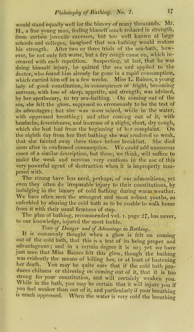 would stand equally well for the history of many thousands. Mr. H., a fi ne young man, feeling himself much reduced in strength, from certain juvenile excesses, but too well known at large schools and colleges, imagined that sea-bathing would restore his strength. After two or three trials of the sea-bath, how- ever, he not only felt worse, but a dry cough came on, which in- creased with each repetition. Suspecting, at last, that he was doing himself injury, he quitted the sea and applied to the doctor, who found him already far gone in a rapid consumption, which carried him off in a few weeks. Miss L. Baines, a young lady of good constitution, in consequence of fright, becoming nervous, with loss of sleep, appetite, and strength, was advised, by her apothecary, to try sea-bathing. On coming out of the sea, she felt the glow, supposed so erroneously to be the test of its advantages; but she was soon seized, while in the water, with oppressed breathing; and after coming out of it, with headache, feverishness, and increase of a slight, short, dry cough, which she had had from the beginning of her complaint. On the eighth day from her first bathing she was rendered so weak, that she fainted away three times before breakfast. She died soon after in confirmed consumption. We could add numerous cases of a similar description, but these, we think, will suffice to make the weak and nervous very cautious in the use of this very powerful agent of destruction when it is improperly tam- pered with. The strong have less need, perhaps, of our admonitions, yet even they often do irreparable injury to their constitutions, by indulging in the luxury of cold bathing during warm weather. We have often seen the strongest and most robust youths, so enfeebled by abusing the cold bath as to be unable to walk home from it with their usual firmness of step. The plan of bathing, recommended vol. i. page 27, has never, to our knowledge, injured the most feeble. Tests of Danger and of Advantage in Bathing. It is commonly thought when a glow is felt on coming out of the cold bath, that this is a test of its being proper and advantageous; and in a certain degree it is so; yet we have just seen that Miss Baines felt this glow, though the bathing was evidently the means of killing her, or at least of hastening her death. You may be quite sure that if the cold bath pro- duces chilness or shivering on coming out of it, that it is too strong for your constitution, and will certainly weaken you. While in the bath, you may be certain that it will injure you if you feel weaker than out of it, and particularly if your breathing is much oppressed. When the water is very cold the breathing