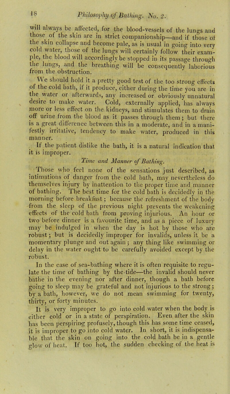 will always be affected, for the blood-vessels of the lungs and those of the skin are in strict companionship—and if those of the skin collapse and become pale, as is usual in going into very cold water, those of the lungs will certainly follow their exam- ple, the blood will accordingly be stopped in its passage through the lungs, and the breathing will be consequently laborious from the obstruction. We should hold it a pretty good test of the too strong effects of the cold bath, if it produce, either during the time you are in the water or afterwards, any increased or obviously unnatural desire to make water. Cold, externally applied, has always more or less effect on the kidneys, and stimulates them to drain off urine from the blood as it passes through them; but there is a great difference between this in a moderate, and in a mani- festly irritative, tendency to make water, produced in this manner. If the patient dislike the bath, it is a natural indication that it is improper. Time and Manner of Bathing. Those who feel none of the sensations just described, as intimations of danger from the cold bath, may nevertheless do themselves injury by inattention to the proper time and manner of bathing. The best time for the cold bath is decidedly in the morning before breakfast; because the refreshment of the body from the sleep of the previous night prevents the weakening effects of the cold bath from proving injurious. An hour or two before dinner is a favourite time, and as a piece of luxury may be indulged in when the day is hot by those who are robust; but is decidedly improper for invalids, unless it be a momentary plunge and out again; any thing like swimming or delay in the water ought to be carefully avoided except by the robust. In the case of sea-bathing where it is often requisite to regu- late the time of bathing by the tide—the invalid should never bathe in the evening nor after dinner, though a bath before going to sleep may be grateful and not injurious to the strong; by a bath, however, we do not mean swimming for twenty, thirty, or forty minutes. It is very improper to go into cold water when the body is either cold or in a state of perspiration. Even after the skin has been perspirin-g profusely, though this has some time ceased, it is improper to go into cold water. In short, it is indispensa- ble that the skin on going into the cold bath be in a gentle glow of heat. If too hot, the sudden checking of the heat is
