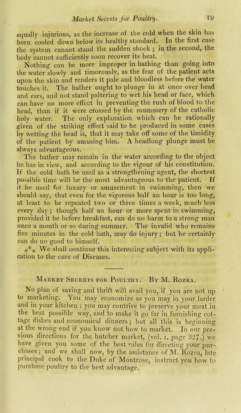 equally injurious, as the increase ot the cold when the skin has been cooled down below its healthy standard. In the first case the system cannot stand the sudden shock ; in the second, the body cannot sufficiently soon recover its heat. Nothing can be more improper in bathing than going into the water slowly and timorously, as the fear of the patient acts upon the skin and renders it pale and bloodless before the water touches it. The bather ought to plunge in at once over head and ears, and not stand paltering to wet his head or face, which can have no more effect in preventing the rush of blood to the head, than if it were crossed by the mummery of the catholic holy water. The only explanation which can be rationally given of the striking effect said to be produced in some cases by wetting the head is, that it may take off some of the timidity of the patient by amusing him. A headlong plunge must be always advantageous. The bather may remain in the water according to the object he has in view, and according to the vigour of his constitution. If the cold bath be used as a strengthening agent, the shortest possible time will be the most advantageous to the patient. If it be used for luxury or amusement in swimming, then we should say, that even for the vigorous half an hour is too long, at least to be repeated two or three times a week, much less every day ; though half an hour or more spent in swimming, provided it be before breakfast, can do no harm to a strong man once a month or so during summer. The invalid who remains five minutes in the cold bath, may do injury; but he certainly can do no good to himself. *** We shall continue this interesting subject with its appli- cation to the cure of Diseases. Market Secrets for Poultry.' By M. Rozea. No plan of saving and thrift will avail you, if you are not up to marketing. You may economize as you may in your larder and in your kitchen : you may contrive to preserve your meat in the best possible way, and to make it go far in furnishing cot- tage dishes and economical dinners; but all this is beginning at the wrong end it you know not how to market. In our pre- vious directions for the butcher market, (vol. i. page 327.) we have given you some of the best rules for directing your pur- chases ; and we shall now, by the assistance of M. Rozea, late principal cook to the Duke of Montrose, instruct you how to purchase poultry to the best advantage.