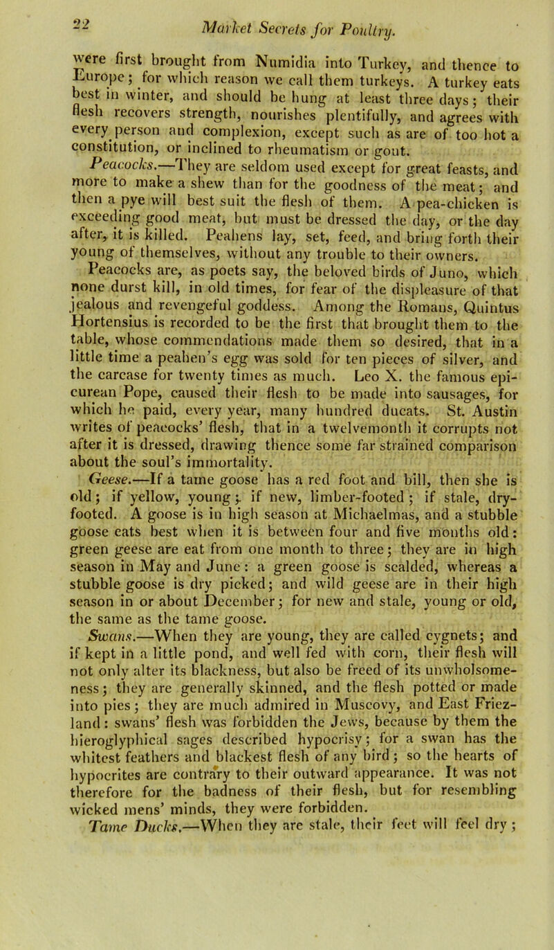 were first brought from Numidia into Turkey, and thence to Europe; for which reason we call them turkeys. A turkey eats best in winter, and should be hung at least three days; their flesh recovers strength, nourishes plentifully, and agrees with every person and complexion, except such as are of too hot a constitution, or inclined to rheumatism or gout. Peacocks.—They are seldom used except for great feasts, and more to make a shew than for the goodness of the meat; and then a pye will best suit the flesh of them. A pea-chicken is exceeding good meat, but must be dressed the day, or the day after, it is killed. Peahens lay, set, feed, and bring forth their young of themselves, without any trouble to their owners. Peacocks are, as poets say, the beloved birds of Juno, which none durst kill, in old times, for fear of the displeasure of that jealous and revengeful goddess. Among the Romans, Quintus Hortensius is recorded to be the first that brought them to the table, whose commendations made them so desired, that in a little time a peahen’s egg was sold for ten pieces of silver, and the carcase for twenty times as much. Leo X. the famous epi- curean Pope, caused their flesh to be made into sausages, for which he paid, every year, many hundred ducats. St. Austin writes of peacocks’ flesh, that in a twelvemonth it corrupts not after it is dressed, drawing thence some far strained comparison about the soul’s immortality. Geese.—If a tame goose lias a red foot and bill, then she is old; if yellow, young;, if new, limber-footed; if stale, dry- footed. A goose is in high season at Michaelmas, and a stubble goose eats best when it is between four and five months old: green geese are eat from one month to three; they are in high season in May and June : a green goose is scalded, whereas a stubble goose is dry picked; and wild geese are in their high season in or about December; for new and stale, young or old, the same as the tame goose. Swans.—When they are young, they are called cygnets; and if kept in a little pond, and well fed with corn, their flesh will not only alter its blackness, but also be freed of its unwholsome- ness; they are generally skinned, and the flesh potted or made into pies; they are much admired in Muscovy, and East Friez- land: swans’ flesh was forbidden the Jews, because by them the hieroglyphical sages described hypocrisy; for a swan has the whitest feathers and blackest flesh of any bird ; so the hearts of hypocrites are contrary to their outward appearance. It was not therefore for the badness of their flesh, but for resembling wicked mens’ minds, they were forbidden. Tame Ducks.—When they are stale, their feet will feel dry ;