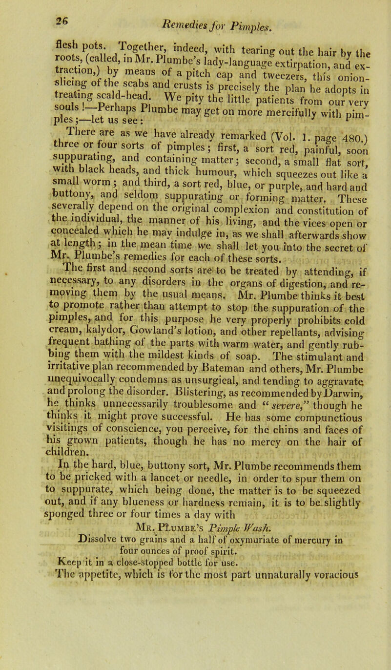 Remedies for Pimples. flesh pots. Together, indeed, with tearing out the hair bv the roots, (called, in Mr. Plumbed lady-language extirpation, and ex- tracts,) by means of a pitch cap and tweeJs, this onion- shcing of the scabs and crusts is precisely the plan he adopts in treating scald-head We pity the little patients from our very souJs .—Perhaps Plumbe may get on more mercifully with pim- ples ;—let us see: J 1 There are as we have already remarked (Vol. 1. page 480.) three or four sorts of pimples; first, a sort red, painful, soon suppurating, and containing matter j second, a small flat sort, with black heads, and thick humour, which squeezes out like a small worm ; and third, a sort red, blue, or purple, and hard and buttony, and seldom suppurating or forming matter. These severally depend on the original complexion and constitution of the individual, the manner of his living, and the vices open or concealed which he may indulge in, as we shall afterwards show n!r rlf*1 l1? ^ie raean t’me we shall let you into the secret of Mr. Plumbe s remedies for each of these sorts. The first and second sorts are to be treated by attending, if necessary, to any disorders in the organs of digestion, and re- moving them by the usual means. Mr. Plumbe thinks it best to promote rather than attempt to stop the suppuration of the pimples, and for this purpose he very properly prohibits cold cream, kalydor, Gowland’s lotion, and other repellants, advising frequent bathing of the parts with warm water, and gently rub- bing them with the mildest kinds of soap. The stimulant and irritative plan recommended by Bateman and others, Mr. Plumbe unequivocally condemns as unsurgical, and tending to aggravate and prolong the disorder. Blistering, as recommended by Darwin, h- thinks unnecessarily troublesome and (( severethough he thinks it might prove successful. He has some compunctious visitings of conscience, you perceive, for the chins and faces of his grown patients, though he has no mercy on the hair of children. In the hard, blue, buttony sort, Mr. Plumbe recommends them to be pricked with a lancet or needle, in order to spur them on to suppurate, which being done, the matter is to be squeezed out, and if any blueness or hardness remain, it is to be. slightly sponged three or four times a day with Mr. PLumbe’s Pimple Wash. Dissolve two grains and a half of oxymuriate of mercury in four ounces of proof spirit. Keep it in a close-stopped bottle for use. The appetite, which is for the most part unnaturally voracious