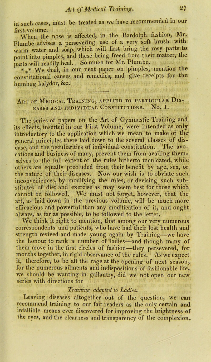 in such cases, must be treated as we have recommended in our first volume. When the nose is affected, in the Bardolph fashion, Mr. Plumbe advises a persevering use of a very soft brush with warm water and soap, which will first bring the rosy parts to point into pimples, and these being freed from their matter, the parts will readily heal. So much for Mr. Plumbe. * * We shall, in our next paper on pimples, mention the constitutional causes and remedies, and give receipts for the humbug kalydor, &c. Art of Medical Training, applied to particular Dis- eases AND INDIVIDUAL CONSTITUTIONS. No. 1. The series of papers on the Art of Gymnastic Training and its effects, inserted in our First Volume, were intended as only- introductory to the application which we mean to make of the general principles there laid down to the several classes of dis- ease, and the peculiarities of individual constitution. The avo- cations and business of many, prevent them from availing them- selves to the full extent of the rules hitherto inculcated, while others are equally precluded from their benefit by age, sex, or the nature of their diseases. Now our wish is to obviate such inconveniences, by modifying the rules, or devising such sub- stitutes of diet and exercise as may seem best for those which cannot be followed. We must not forget, however, that the art, as laid down in the previous volume, will be much more efficacious and powerful than any modification of it, and ought always, as far as possible, to be followed to the letter. We think it right to mention, that among our very numerous correspondents and patients, who have had their lost health and strength revived and made young again by Training—we have the honour to rank a number of ladies—and though many of them move in the first circles of fashion—they persevered, for months together, in rigid observance of the rules. As we expect it, therefore, to be all the rage at the opening of next season, for the numerous ailments and indispositions of fashionable life, we should be wanting in gallantry, did we not open our new series with directions for Training adapted to Ladies. Leaving diseases altogether out of the question, we can recommend training to our fair readers as the only certain and infallible means ever discovered for improving the brightness of the eyes, and the clearness and transparency of the complexion.