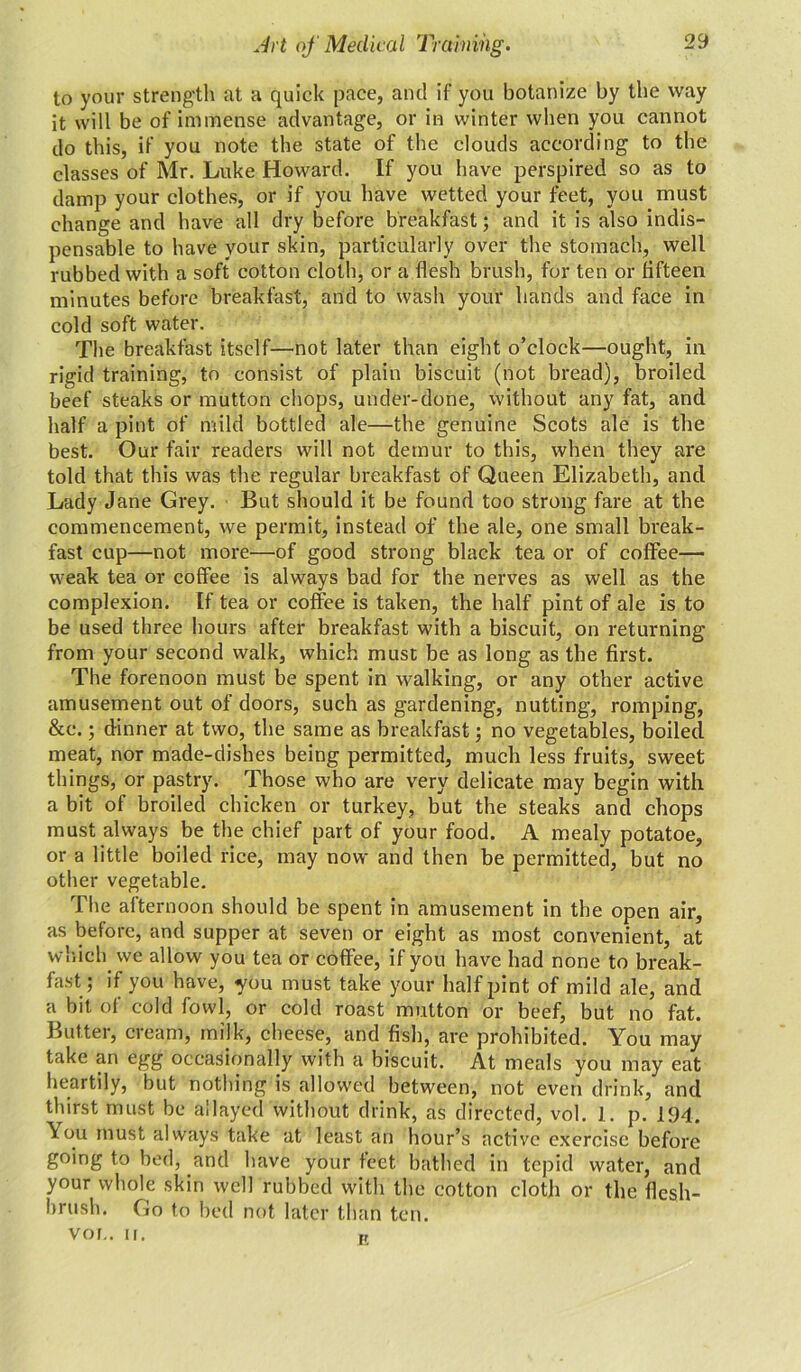 to your strength at a quick pace, and if you botanize by the way it will be of immense advantage, or in winter when you cannot do this, if you note the state of the clouds according to the classes of Mr. Luke Howard. If you have perspired so as to damp your clothes, or if you have wetted your feet, you must change and have all dry before breakfast; and it is also indis- pensable to have your skin, particularly over the stomach, well rubbed with a soft cotton cloth, or a flesh brush, for ten or fifteen minutes before breakfast, and to wash your hands and face in cold soft water. The breakfast itself—not later than eight o’clock—ought, in rigid training, to consist of plain biscuit (not bread), broiled beef steaks or mutton chops, under-done, without any fat, and half a pint of mild bottled ale—the genuine Scots ale is the best. Our fair readers will not demur to this, when they are told that this was the regular breakfast of Queen Elizabeth, and Lady Jane Grey. But should it be found too strong fare at the commencement, we permit, instead of the ale, one small break- fast cup—not more—of good strong black tea or of coffee— weak tea or coffee is always bad for the nerves as well as the complexion. If tea or coffee is taken, the half pint of ale is to be used three hours after breakfast with a biscuit, on returning from your second walk, which must be as long as the first. The forenoon must be spent in walking, or any other active amusement out of doors, such as gardening, nutting, romping, &c.; dinner at two, the same as breakfast; no vegetables, boiled meat, nor made-dishes being permitted, much less fruits, sweet things, or pastry. Those who are very delicate may begin with a bit of broiled chicken or turkey, but the steaks and chops must always be the chief part of your food. A mealy potatoe, or a little boiled rice, may now and then be permitted, but no other vegetable. The afternoon should be spent in amusement in the open air, as before, and supper at seven or eight as most convenient, at which we allow you tea or coffee, if you have had none to break- fast; if you have, you must take your half pint of mild ale, and a bit of cold fowl, or cold roast mutton or beef, but no fat. Butter, cream, milk, cheese, and fish, are prohibited. You may take an egg occasionally with a biscuit. At meals you may eat heartily, but nothing is allowed between, not even drink, and thirst must be allayed without drink, as directed, vol. 1. p. 194. You must always take at least an hour’s active exercise before going to bed, and have your feet bathed in tepid water, and your whole skin Well rubbed with the cotton cloth or the flesh- brush. Go to bed not later than ten. VOL. II. K