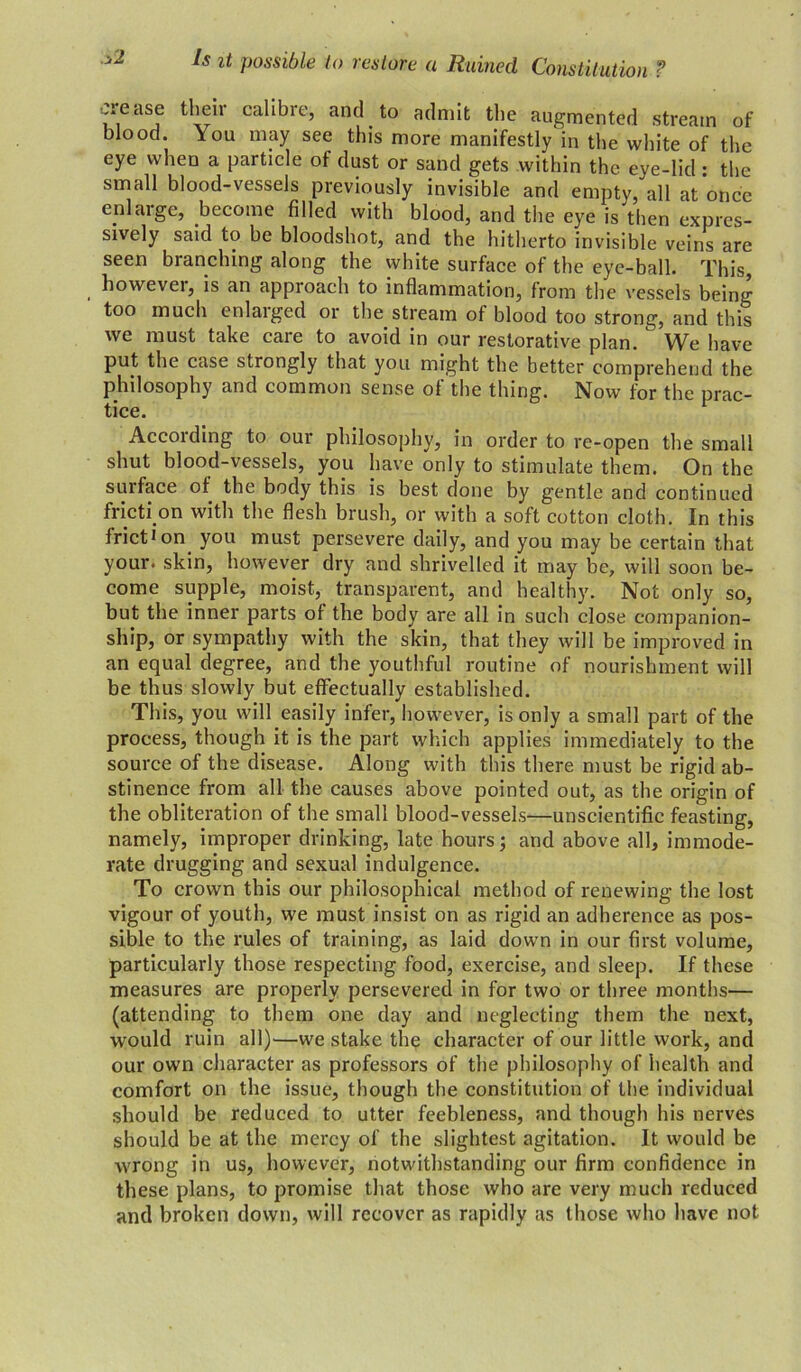 oi-ease their calibre, and to admit the augmented stream of blood. \ou may see this more manifestly in the white of the eye when a particle of dust or sand gets within the eye-lid : the small blood-vessels previously invisible and empty, all at once enlarge, become filled with blood, and the eye is then expres- sively said to be bloodshot, and the hitherto invisible veins are seen branching along the white surface of the eye-ball. This, however, is an approach to inflammation, from the vessels being too much enlarged or the stream of blood too strong, and this we must take care to avoid in our restorative plan. We have put the case strongly that you might the better comprehend the philosophy and common sense of the thing. Now for the prac- tice. According to our philosophy, in order to re-open the small shut blood-vessels, you have only to stimulate them. On the surface of the body this is best done by gentle and continued fricti on with the flesh brush, or with a soft cotton cloth. In this friction you must persevere daily, and you may be certain that your, skin, however dry and shrivelled it may be, will soon be- come supple, moist, transparent, and healthy. Not only so, but the inner parts of the body are all in such close companion- ship, or sympathy with the skin, that they will be improved in an equal degree, and the youthful routine of nourishment will be thus slowly but effectually established. This, you will easily infer, however, is only a small part of the process, though it is the part which applies immediately to the source of the disease. Along with this there must be rigid ab- stinence from all the causes above pointed out, as the origin of the obliteration of the small blood-vessels—unscientific feasting, namely, improper drinking, late hours; and above all, immode- rate drugging and sexual indulgence. To crown this our philosophical method of renewing the lost vigour of youth, we must insist on as rigid an adherence as pos- sible to the rules of training, as laid down in our first volume, particularly those respecting food, exercise, and sleep. If these measures are properly persevered in for two or three months— (attending to them one day and neglecting them the next, would ruin all)-—we stake the character of our little work, and our own character as professors of the philosophy of health and comfort on the issue, though the constitution of the individual should be reduced to utter feebleness, and though his nerves should be at the mercy of the slightest agitation. It would be wrong in us, however, notwdthstanding our firm confidence in these plans, to promise that those who are very much reduced and broken down, will recover as rapidly as those who have not