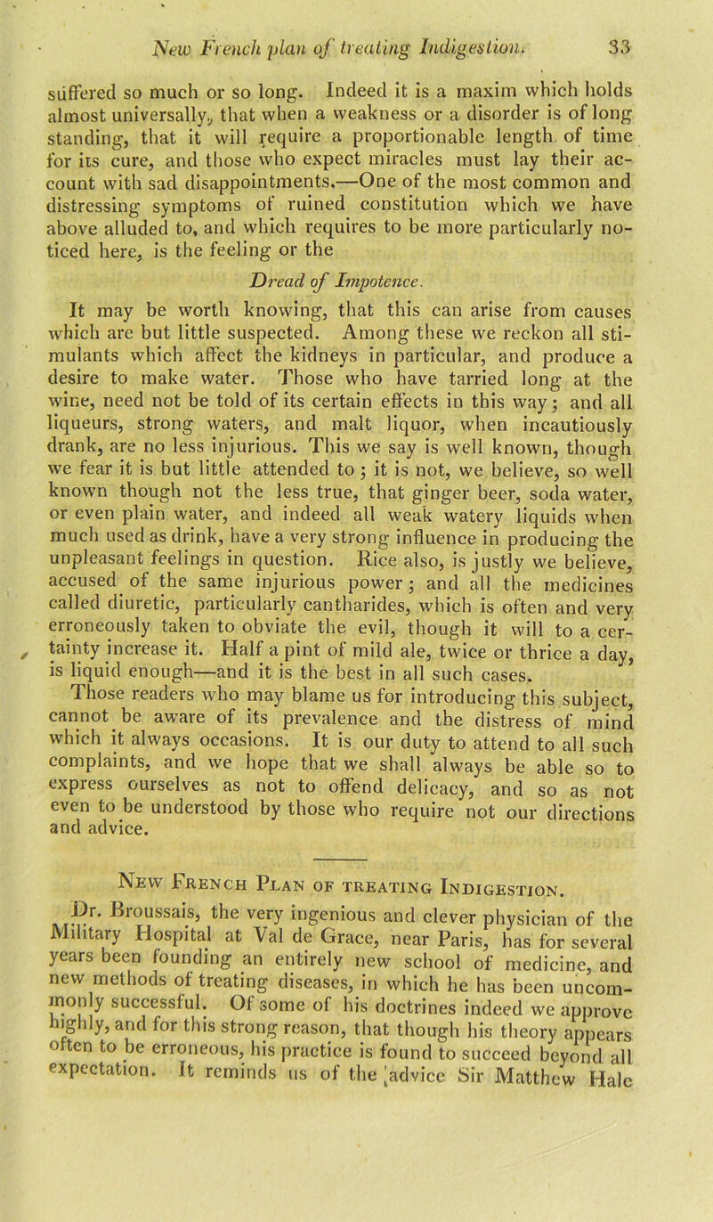 suffered so much or so long. Indeed it is a maxim which holds almost universally;, that when a weakness or a disorder is of long standing, that it will require a proportionable length of time for its cure, and those who expect miracles must lay their ac- count with sad disappointments.—One of the most common and distressing symptoms ot ruined constitution which we have above alluded to, and which requires to be more particularly no- ticed here, is the feeling or the Dread of Impotence. It may be worth knowing, that this can arise from causes which are but little suspected. Among these we reckon all sti- mulants which affect the kidneys in particular, and produce a desire to make water. Those who have tarried long at the wine, need not be told of its certain effects in this way; and all liqueurs, strong waters, and malt liquor, when incautiously drank, are no less injurious. This we say is well known, though we fear it is but little attended to ; it is not, we believe, so well known though not the less true, that ginger beer, soda water, or even plain water, and indeed all weak watery liquids when much used as drink, have a very strong influence in producing the unpleasant feelings in question. Rice also, is justly we believe, accused of the same injurious power; and all the medicines called diuretic, particularly cantharides, which is often and very erroneously taken to obviate the evil, though it will to a cer- tainty increase it. Half a pint of mild ale, twice or thrice a day, is liquid enough—and it is the best in all such cases. Those readers who may blame us for introducing this subject, cannot be aware of its prevalence and the distress of mind which it always occasions. It is our duty to attend to all such complaints, and we hope that we shall always be able so to express ourselves as not to offend delicacy, and so as not even to be understood by those who require not our directions and advice. New French Plan of treating Indigestion. Broussai.s’ the very ingenious and clever physician of the Military Hospital at Val de Grace, near Paris, has for several years been founding an entirely new school of medicine, and new methods of treating diseases, in which he has been uncom- monly successful. Of some of his doctrines indeed we approve highly, and for this strong reason, that though his theory appears often to be erroneous, his practice is found to succeed beyond all expectation. It reminds us of the [advice Sir Matthew Hale